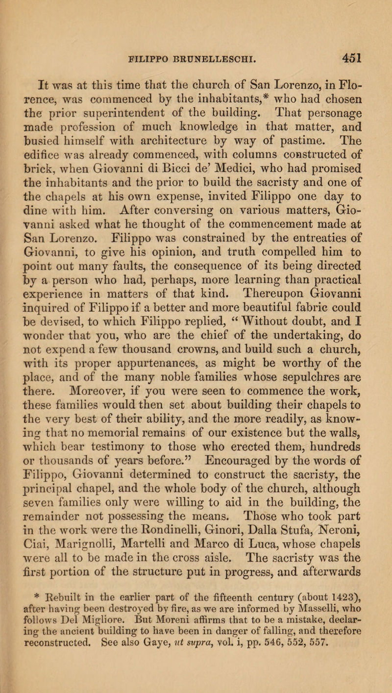 It was at this time that the church of San Lorenzo, in Flo¬ rence, was commenced by the inhabitants,* who had chosen the prior superintendent of the building. That personage made profession of much knowledge in that matter, and busied himself with architecture by way of pastime. The edifice was already commenced, with columns constructed of brick, when Giovanni di Bicci de’ Medici, who had promised the inhabitants and the prior to build the sacristy and one of the chapels at his own expense, invited Filippo one day to dine with him. After conversing on various matters, Gio¬ vanni asked what he thought of the commencement made at San Lorenzo. Filippo was constrained by the entreaties of Giovanni, to give his opinion, and truth compelled him to point out many faults, the consequence of its being directed *&gt;y a person who had, perhaps, more learning than practical experience in matters of that kind. Thereupon Giovanni inquired of Filippo if a better and more beautiful fabric could be devised, to which Filippo replied, “ Without doubt, and I wonder that you, who are the chief of the undertaking, do not expend a few thousand crowns, and build such a church, with its proper appurtenances, as might be worthy of the place, and of the many noble families whose sepulchres are there. Moreover, if you were seen to commence the work, these families would then set about building their chapels to the very best of their ability, and the more readily, as know¬ ing that no memorial remains of our existence but the walls, which bear testimony to those who erected them, hundreds or thousands of years before.” Encouraged by the words of Filippo, Giovanni determined to construct the sacristy, the principal chapel, and the whole body of the church, although seven families only were willing to aid in the building, the remainder not possessing the means. Those who took part in the work were the Rondinelli, Ginori, Dalla Stufa, Neroni, Ciai, Marignolli, Martelli and Marco di Luca, whose chapels were all to be made in the cross aisle. The sacristy was the first portion of the structure put in progress, and afterwards * Rebuilt in the earlier part of the fifteenth century (about 1423), after having been destroyed by fire, as we are informed by Masselli, who follows Del Migliore. But Moreni affirms that to be a mistake, declar¬ ing the ancient building to have been in danger of falling, and therefore reconstructed. See also Gaye, nt supra, vol. i, pp. 546, 552, 557.