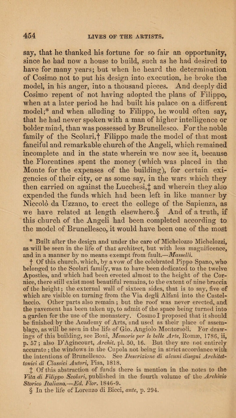 say, that he thanked his fortune for so fair an opportunity, since he had now a house to build, such as he had desired to have for many years; but when he heard the determination of Cosimo not to put his design into execution, he broke the model, in his anger, into a thousand pieces. And deeply did Cosimo repent of not having adopted the plans of Filippo, when at a later period he had built his palace on a different model;* and when alluding to Filippo, he would often say, that he had never spoken with a man of higher intelligence or bolder mind, than was possessed by Brunellesco. For the noble family of the Scolari,I Filippo made the model of that most fanciful and remarkable church of the Angeli, which remained incomplete and in the state wherein we now see it, because the Florentines spent the money (which was placed in the Monte for the expenses of the building), for certain exi¬ gencies of their city, or as some say, in the wars which they then carried on against the Lucchesi, J and wherein they also expended the funds which had been left in like manner by Niccolo da Uzzano, to erect the college of the Sapienza, as we have related at length elsewhere. § And of a truth, if this church of the Angeli had been completed according to the model of Brunellesco, it would have been one of the most * Built after the design and under the care of Michelozzo Michelozzi, as will be seen in the life of that architect, but with less magnificence, and in a manner by no means exempt from fault.—Masselli. f Of this church, which, by avow of the celebrated Pippo Spano, who belonged to the Scolari family, was to have been dedicated to the twelve Apostles, and which had been erected almost to the height of the Cor¬ nice, there still exist most beautiful remains, to the extent of nine braccia of the height; the external wall of sixteen sides, that is to say, five of which are visible on turning from the Via degli Alfani into the Castel- laccio. Other parts also remain ; but the roof was never erected, and the pavement has been taken up, to admit of the space being turned into a garden for the use of the monastery. Cosmo I proposed that it should be finished by the Academy of Arts, and used as their place of assem¬ blage, as will be seen in the life of Gio. Angiolo Montorsoli. For draw¬ ings of this building, see Boni, Memorie per le belle Arte, Romse, 1786, ii, p. 57; also D’Agincourt, Arch'd, pi. 50, 16. But they are not entirely accurate ; the windows in the Cupola not being in strict accordance with the intentions of Brunellesco. See Descrizione di alcuni disegni Architet- ionici di Classiei Autori, Pisa, 1818. \ Of this abstraction of funds there is mention in the notes to the Vita di Filippo Scolari, published in the fourth volume of the Archivio Storico Italiano.—Fd. Flor. 1846-9. § In the life of Lorenzo di Bicci, ante, p. 294.