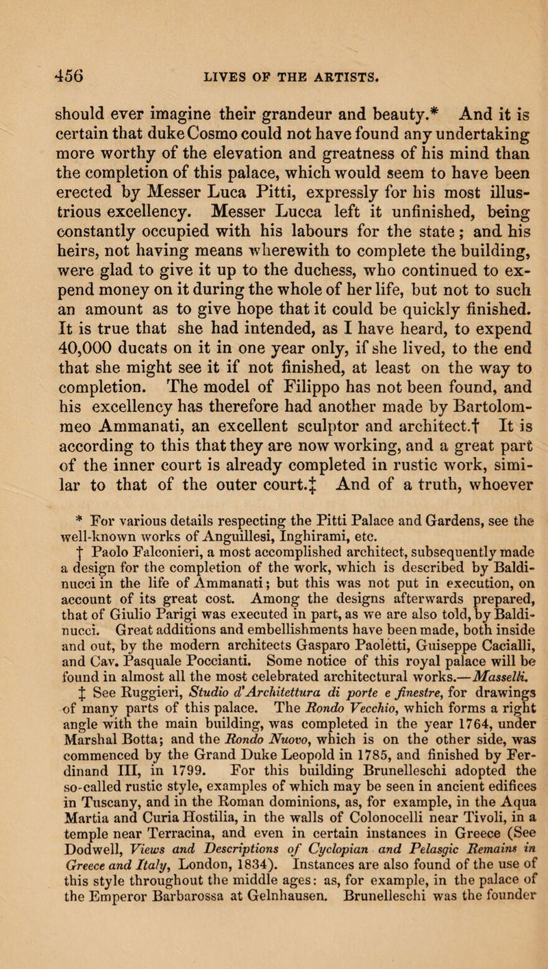 should ever imagine their grandeur and beauty.* And it is certain that duke Cosmo could not have found any undertaking more worthy of the elevation and greatness of his mind than the completion of this palace, which would seem to have been erected by Messer Luca Pitti, expressly for his most illus¬ trious excellency. Messer Lucca left it unfinished, being constantly occupied with his labours for the state; and his heirs, not having means wherewith to complete the building, were glad to give it up to the duchess, who continued to ex¬ pend money on it during the whole of her life, but not to such an amount as to give hope that it could be quickly finished. It is true that she had intended, as I have heard, to expend 40,000 ducats on it in one year only, if she lived, to the end that she might see it if not finished, at least on the way to completion. The model of Filippo has not been found, and his excellency has therefore had another made by Bartolom¬ meo Ammanati, an excellent sculptor and architect.! It is according to this that they are now working, and a great part of the inner court is already completed in rustic work, simi¬ lar to that of the outer court.if And of a truth, whoever * For various details respecting the Pitti Palace and Gardens, see the well-known works of Anguillesi, Inghirami, etc. I Paolo Falconieri, a most accomplished architect, subsequently made a design for the completion of the work, which is described by Baldi- nucci in the life of Ammanati; but this was not put in execution, on account of its great cost. Among the designs afterwards prepared, that of Giulio Parigi was executed in part, as we are also told, by Baldi- nucci. Great additions and embellishments have been made, both inside and out, by the modern architects Gasparo Paoletti, Guiseppe Cacialli, and Cav. Pasquale Poccianti. Some notice of this royal palace will be found in almost all the most celebrated architectural works.—Masselti. f See Buggieri, Studio d'Architettura di porte e jinestre, for drawings of many parts of this palace. The Rondo Vecchio, which forms a right angle with the main building, was completed in the year 1764, under Marshal Botta; and the Rondo Nuovo, which is on the other side, was commenced by the Grand Duke Leopold in 1785, and finished by Fer¬ dinand III, in 1799. For this building Brunelleschi adopted the so-called rustic style, examples of which may be seen in ancient edifices in Tuscany, and in the Roman dominions, as, for example, in the Aqua Martia and Curia Ilostilia, in the walls of Colonocelli near Tivoli, in a temple near Terracina, and even in certain instances in Greece (See Dodwell, Views and Descriptions of Cyclopian and Pelasgic Remains in Greece and Italy, London, 1834). Instances are also found of the use of this style throughout the middle ages: as, for example, in the palace of the Emperor Barbarossa at Gelnhausen. Brunelleschi was the founder