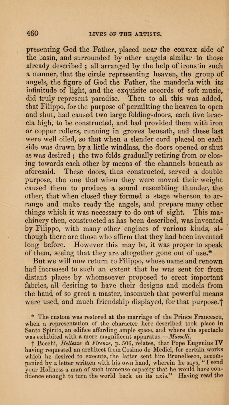 presenting God the Father, placed near the convex side of the basin, and surrounded by other angels similar to those already described ; all arranged by the help of irons in such a manner, that the circle representing heaven, the group of angels, the figure of God the Father, the mandorla with its infinitude of light, and the exquisite accords of soft music, did truly represent paradise. Then to all this was added, that Filippo, for the purpose of permitting the heaven to open and shut, had caused two large folding-doors, each five brac- cia high, to be constructed, and had provided them with iron or copper rollers, running in groves beneath, and these last were well oiled, so that when a slender cord placed on each side was drawn by a little windlass, the doors opened or shut as was desired ; the two folds gradually retiring from or clos¬ ing towards each other by means of the channels beneath as aforesaid. These doors, thus constructed, served a double purpose, the one that when they were moved their weight caused them to produce a sound resembling thunder, the other, that when closed they formed a stage whereon to ar¬ range and make ready the angels, and prepare many other things which it was necessary to do out of sight. This ma¬ chinery then, constructed as has been described, was invented by Filippo, with many other engines of various kinds, al¬ though there are those who affirm that they had been invented long before. However this may be, it was proper to speak of them, seeing that they are altogether gone out of use.* But we will now return to Filippo, whose name and renown had increased to such an extent that he was sent for from distant places by whomsoever proposed to erect important fabrics, all desiring to have their designs and models from the hand of so great a master, insomuch that powerful means were used, and much friendship displayed, for that purpose.^ * The custom was restored at the marriage of the Prince Francesco, when a representation of the character here described took place in Santo Spirito, an edifice affording ample space, and where the spectacle was exhibited with a more magnificent apparatus.—Masselli. f Bocchi, Bellezze di Firenze, p. 506, relates, that Pope Eugenius IV having requested an architect from Cosimo de’ Medici, for certain works which he desired to execute, the latter sent him Brunellesco, accofla- panied by a letter written with his own hand, wherein he says, “I send your Holiness a man of such immense capacity that he would have con¬ fidence enough to turn the world back on its axis.” Having read the