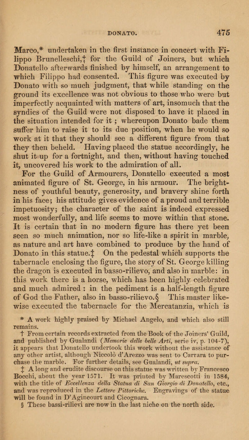 Marco,* undertaken in the first instance in concert with Fi¬ lippo Brunelleschi,| for the Guild of Joiners, but which Donatello afterwards finished by himself, an arrangement to which Filippo had consented. This figure was executed by Donato with so much judgment, that while standing on the ground its excellence was not obvious to those who were but imperfectly acquainted with matters of art, insomuch that the syndics of the Guild were not disposed to have it placed in the situation intended for it ; whereupon Donato bade them suffer him to raise it to its due position, when he would so work at it that they should see a different figure from that they then beheld. Having placed the statue accordingly, he shut it up for a fortnight, and then, without having touched it, uncovered his work to the admiration of all. For the Guild of Armourers, Donatello executed a most animated figure of St. George, in his armour. The bright¬ ness of youthful beauty, generosity, and bravery shine forth in his face; his attitude gives evidence of a proud and terrible impetuosity; the character of the saint is indeed expressed most wonderfully, and life seems to move within that stone. It is certain that in no modern figure has there yet been seen so much animation, nor so life-like a spirit in marble, as nature and art have combined to produce by the hand of Donato in this statue.J On the pedestal which supports the tabernacle enclosing the figure, the story of St. George killing the dragon is executed in basso-rilievo, and also in marble: in this work there is a horse, which has been highly celebrated and much admired : in the pediment is a half-length figure of God the Father, also in basso-rilievo. § This master like¬ wise executed the tabernacle for the Mercatanzia, which is * A work highly praised by Michael Angelo, and which also still remains. t From certain records extracted from the Book of the Joiners’ Guild, and published by Gualandi (Memorie delle belle Arti, serie iv, p. 104-7), it appears that Donatello undertook this work without the assistance of any other artist, although Niccold d’Arezzo was sent to Carrara to pur¬ chase the marble. For further details, see Gualandi, ut supra. f A long and erudite discourse on this statue was written by Francesco Bocchi, about the year 1571. It was printed by Marescotti in 1584, with the title of Eccellenza della Statua di San Giorgio di Donatello, etc., and was reprorlneed in the Lettere Pittoriche. Engravings of the statue will be found in D’Agincourt and Cicognara. § These bassi-rilievi are now in the last niche on the north side.