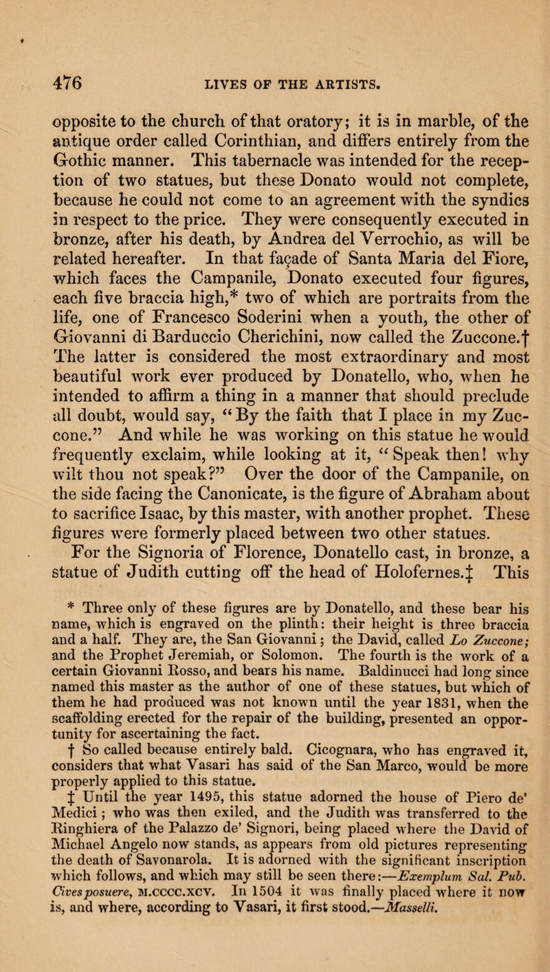 opposite to the church of that oratory; it is in marble, of the antique order called Corinthian, and differs entirely from the Gothic manner. This tabernacle was intended for the recep¬ tion of two statues, but these Donato would not complete, because he could not come to an agreement with the syndics in respect to the price. They were consequently executed in bronze, after his death, by Andrea del Yerrochio, as will be related hereafter. In that facade of Santa Maria del Fiore, which faces the Campanile, Donato executed four figures, each five braccia high,* two of which are portraits from the life, one of Francesco Soderini when a youth, the other of Giovanni di Barduccio Cherichini, now called the Zuccone.f The latter is considered the most extraordinary and most beautiful work ever produced by Donatello, who, when he intended to affirm a thing in a manner that should preclude all doubt, would say, “ By the faith that I place in my Zuc- cone.” And while he was working on this statue he would frequently exclaim, while looking at it, “ Speak then! why wilt thou not speak?” Over the door of the Campanile, on the side facing the Canonicate, is the figure of Abraham about to sacrifice Isaac, by this master, with another prophet. These figures were formerly placed between two other statues. For the Signoria of Florence, Donatello cast, in bronze, a statue of Judith cutting off the head of Holofernes.J This * Three only of these figures are by Donatello, and these bear his name, which is engraved on the plinth: their height is three braccia and a half. They are, the San Giovanni; the David, called Lo Zuccone; and the Prophet Jeremiah, or Solomon. The fourth is the work of a certain Giovanni Rosso, and bears his name. Baldinucci had long since named this master as the author of one of these statues, but which of them he had produced was not known until the year 1831, when the scaffolding erected for the repair of the building, presented an oppor¬ tunity for ascertaining the fact. f So called because entirely bald. Cicognara, who has engraved it, considers that what Vasari has said of the San Marco, would be more properly applied to this statue. f Until the year 1495, this statue adorned the house of Piero de’ Medici; who was then exiled, and the Judith was transferred to the Ringhiera of the Palazzo de’ Signori, being placed where the David of Michael Angelo now stands, as appears from old pictures representing the death of Savonarola. It is adorned with the significant inscription which follows, and which may still be seen there:—Exemplum Sal Pub. Citesposuere, m.cccc.xcv. In 1504 it was finally placed where it now is, and where, according to Vasari, it first stood.—Masselli.