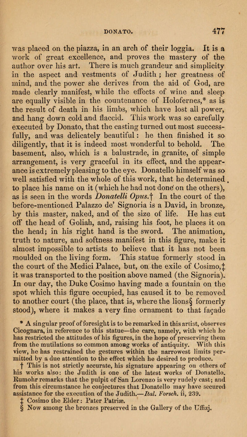 was placed on the piazza, in an arch of their loggia. It is a work of great excellence, and proves the mastery of the author over his art. There is much grandeur and simplicity in the aspect and vestments of Judith ; her greatness of mind, and the power she derives from the aid of God, are made clearly manifest, while the effects of wine and sleep are equally visible in the countenance of Holofernes,* as is the result of death in his limbs, which have lost all power, and hang down cold and flaccid. This work was so carefully executed by Donato, that the casting turned out most success¬ fully, and was delicately beautiful: he then finished it so diligently, that it is indeed most wonderful to behold. The basement, also, which is a balustrade, in granite, of simple arrangement, is very graceful in its effect, and the appear¬ ance is extremely pleasing to the eye. Donatello himself was so well satisfied with the whole of this work, that he determined . to place his name on it (which he had not donef on the others), as is seen in the words Donatelli Opus.f In the court of the before-mentioned Palazzo de’ Signoria is a David, in bronze, by this master, naked, and of the size of life. He has cut off the head of Goliah, and, raising his foot, he places it on the head; in his right hand is the sword. The animation, truth to nature, and softness manifest in this figure, make it almost impossible to artists to believe that it has not been moulded on the living form. This statue formerly stood in the court of the Medici Palace, but, on the exile of Cosimo,£ it was transported to the position above named (the Signoria). In our day, the Duke Cosimo having made a fountain on the spot which this figure occupied, has caused it to be removed to another court (the place, that is, where the lions§ formerly stood), where it makes a very fine ornament to that facade * A singular proof of foresight is to be remarked in this artist, observes Cicognara, in reference to this statue—the care, namely, with which he has restricted the attitudes of his figures, in the hope of preserving them from the mutilations so common among works of antiquity. With this view, he has restrained the gestures within the narrowest limits per¬ mitted by a due attention to the effect which he desired to produce. f This is not strictly accurate, his signature appearing on others of his works also: the Judith is one of the latest works of Donatello. Rumohr remarks that the pulpit of San Lorenzo is very rudely cast; and from this circumstance he conjectures that Donatello may have secured assistance for the execution of the Judith.—Ital. Forsch. ii, 239. f Cosimo the Elder: Pater Patriae. § Now among the bronzes preserved in the Gallery of the Uffizj.