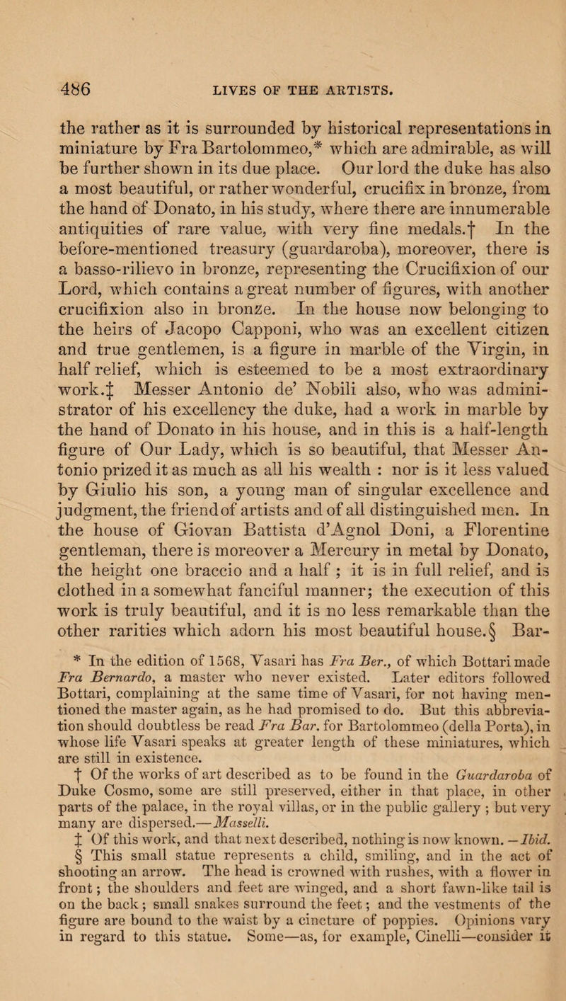 the rather as it is surrounded by historical representations in miniature by Fra Bartolommeo,* which are admirable, as will be further shown in its due place. Our lord the duke has also a most beautiful, or rather wonderful, crucifix in bronze, from the hand of Donato, in his study, where there are innumerable antiquities of rare value, with very fine medals.f In the before-mentioned treasury (guardaroba), moreover, there is a basso-rilievo in bronze, representing the Crucifixion of our Lord, which contains a great number of figures, with another crucifixion also in bronze. In the house now belonging to the heirs of Jacopo Capponi, who was an excellent citizen and true gentlemen, is a figure in marble of the Virgin, in half relief, which is esteemed to be a most extraordinary work.J Messer Antonio de’ Nobili also, who was admini¬ strator of his excellency the duke, had a work in marble by the hand of Donato in his house, and in this is a half-length figure of Our Lady, which is so beautiful, that Messer An¬ tonio prized it as much as all his wealth : nor is it less valued by Giulio his son, a young man of singular excellence and judgment, the friend of artists and of all distinguished men. In the house of Giovan Battista d’Agnol Doni, a Florentine gentleman, there is moreover a Mercury in metal by Donato, the height one braccio and a half ; it is in full relief, and is clothed in a somewhat fanciful manner; the execution of this work is truly beautiful, and it is no less remarkable than the other rarities which adorn his most beautiful house.§ Bar- * In the edition of 1568, Vasari has Fra Ber., of which Bottarimade Fra Bernardo, a master who never existed. Later editors followed Bottari, complaining at the same time of Vasari, for not having men¬ tioned the master again, as he had promised to do. But this abbrevia¬ tion should doubtless be read Fra Bar. for Bartolommeo (della Porta), in whose life Vasari speaks at greater length of these miniatures, which are still in existence. f Of the woi'ks of art described as to be found in the Guardaroba of Duke Cosmo, some are still preserved, either in that place, in other parts of the palace, in the royal villas, or in the public gallery ; but very many are dispersed.—MasseUi. f Of this work, and that next described, nothing is now known. — Ibid. § This small statue represents a child, smiling, and in the act of shooting an arrow. The head is crowned with rushes, with a flower in front; the shoulders and feet are winged, and a short fawn-like tail is on the back; small snakes surround the feet; and the vestments of the figure are bound to the waist by a cincture of poppies. Opinions vary in regard to this statue. Some—as, for example, Cinelli—consider it