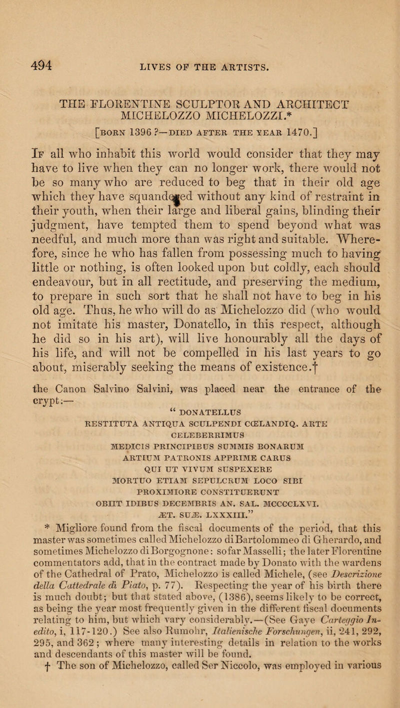 THE FLORENTINE SCULPTOR AND ARCHITECT MICHELOZZO MICHELOZZI * [BORN 1396 ?—DIED AFTER THE YEAR 1470.] If all who inhabit this world would consider that they may have to live when they can no longer work, there would not be so many who are reduced to beg that in their old age which they have squandqged without any kind of restraint in their youth, when their large and liberal gains, blinding their judgment, have tempted them to spend beyond what was needful, and much more than was right and suitable. Where¬ fore, since he who has fallen from possessing much to having little or nothing, is often looked upon but coldly, each should endeavour, but in all rectitude, and preserving the medium, to prepare in such sort that he shall not have to beg in his old age. Thus, he who will do as Michelozzo did (who would not imitate his master, Donatello, in this respect, although he did so in his art), will live honourably all the days of his life, and will not be compelled in his last years to go about, miserably seeking the means of existence.! the Canon Salvino Salvini, was placed near the entrance of the crypt:— “ DONATELLUS RESTITUTA ANTIQUA SCULPENDI CCELANDIQ. ARTE CELEBERRIMUS MEDICIS PRINCIPIBUS SUMMIS BONARUM ARTIUM PATRONIS APPRIME CARUS QUI UT VIVUM SUSPEXERE MORTUO ETIAM SEPULCRUM LOCO SIBI PROXIMIORE CONSTITDERUNT OBIIT IDIBUS DECEMBRIS AN. SAL. MCCCCLXVI. JET. SU-ffi. LXXXIII.” * Migliore found from the fiscal documents of the period, that this master was sometimes called Michelozzo diBartolommeo di Gherardo, and sometimes Michelozzo diBorgognone: sofar Masselli; the later Florentine commentators add, that in the contract made by Donato with the wardens of the Cathedral of Prato, Michelozzo is called Michele, (see Descrizione della Cattedrale di Plato, p. 77). Respecting the year of his birth there is much doubt; but that stated above, (1386), seems likely to be correct, as being the year most frequently given in the different fiscal documents relating to him, but which vary considerably. — (See Gaye Carteggio ln~ edito, i, 117-120.) See also Rumohr, Italienische Forschungen, ii, 241, 292, 295, and 362 ; where many interesting details in relation to the works and descendants of this master will be found, f The son of Michelozzo, called Ser Niccolo, was emplo}Ted in various