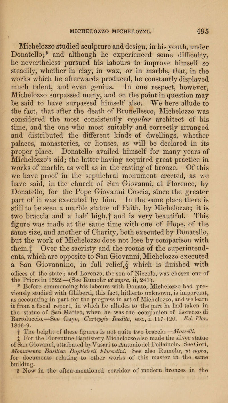 Michelozzo studied sculpture and design, in his youth, under Donatello;* and although he experienced some difficulty, he nevertheless pursued his labours to improve himself so steadily, whether in clay, in wax, or in marble, that, in the works which he afterwards produced, he constantly displayed much talent, and even genius. In one respect, however, Michelozzo surpassed many, and on the point in question may be said to have surpassed himself also. We here allude to the fact, that after the death of Brunellesco, Michelozzo was considered the most consistently regular architect of his time, and the one who most suitably and correctly arranged and distributed the different kinds of dwellings, whether palaces, monasteries, or houses, as will be declared in its proper place. Donatello availed himself for many years of Michelozzo’s aid; the latter having acquired great practice in works of marble, as well as in the casting of bronze. Of this we have proof in the sepulchral monument erected, as we have said, in the church of San Giovanni, at Florence, by Donatello, for the Pope Giovanni Coscia, since the greater part of it was executed by him. In the same place there is still to be seen a marble statue of Faith, by Michelozzo; it is two braccia and a half high,I and is very beautiful. This figure was made at the same time with one of Hope, of the same size, and another of Charity, both executed by Donatello, but the work of Michelozzo does not lose by comparison with them.J Over the sacristy and the rooms of the superintend¬ ents, which are opposite to San Giovanni, Michelozzo executed a San Giovannino, in full relief, § which is finished with offices of the state; and Lorenzo, the son of Niccolo, was chosen one of the Priors in 1522.—(See Rumohr ut supra, ii, 241). * Before commencing his labours with Donato, Michelozzo had pre¬ viously studied with Ghiberti, this fact, hitherto unknown, is important, as accounting in part for the progress in art of Michelozzo, and we learn it from a fiscal report, in which he alludes to the part he had taken in the statue of San Matteo, when he was the companion of Lorenzo di Bartoluccio.—See Gaye, Carteggio Inedito, etc., i. 117-120. Ed. Flor. 1846-9. f The height of these figures is not quite two braccia.—Masselli. X For the Florentine Baptistery Michelozzo also made the silver statue of San Giovanni, attributed by Vasari to Antonio del Pollaiuolo. See Gori, Monumenta Basilicas Baptist erii Florentini. See also Hum oh r, ut supray for documents relating to other works of this master in the same building. § Now in the often-mentioned corridor of modern bronzes in the