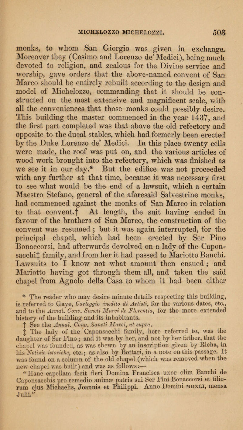 monks, to whom San Giorgio was given in exchange. Moreover they (Cosimo and Lorenzo de’ Medici), being much devoted to religion, and zealous for the Divine service and worship, gave orders that the above-named convent of San Marco should be entirely rebuilt according to the design and model of Michelozzo, commanding that it should be con¬ structed on the most extensive and magnificent scale, with all the conveniences that those monks could possibly desire. This building the master commenced in the year 1437, and the first part completed was that above the old refectory and opposite to the ducal stables, which had formerly been erected by the Duke Lorenzo de’ Medici. In this place twenty cells were made, the roof was put on, and the various articles of wood work brought into the refectory, which was finished as we see it in our day.* But the edifice was not proceeded with any further at that time, because it was necessary first to see what would be the end of a lawsuit, which a certain Maestro Stefano, general of the aforesaid Salvestrine monks, had commenced against the monks of San Marco in relation to that convent.f At length, the suit having ended in favour of the brothers of San Marco, the construction of the convent was resumed ; but it was again interrupted, for the principal chapel, which had been erected by Ser Pino Bonaccorsi, had afterwards devolved on a lady of the Capon- sacclii J family, and from her it had passed to Mariotto Banchi. Lawsuits to I know not what amount then ensued ; and Mariotto having got through them all, and taken the said chapel from Agnolo della Casa to whom it had been either * The reader who may desire minute details respecting this building, is referred to Gaye, Carteggio inediio di Artisti, for the various dates, etc., and to the Annal. Conv. Sancti Marci de Florentia, for the more extended history of the building and its inhabitants. f See the Annal. Conv. Sancti Marci, ut supra. f The lady of the Caponsacchi family, here referred to, was the daughter of Ser Pino ; and it was by her, and not by her father, that the chapel was founded, as was shewn by an inscription given by Richa, in his Notizie istoriche, etc.; as also by Bottari, in a note on this passage. It was found on a column of the old chapel (which was removed when the new chapel was built) and was as follows:— “Hanc capellam fecit fieri Domina Prancisca uxor olim Banchi de Caponsacchis pro remedio animm patris sui Ser Pini Bonaccorsi et filio- rum ejus Michaelis, Joannis et Philippi. Anno Domini mdxli, mensa Julii.”