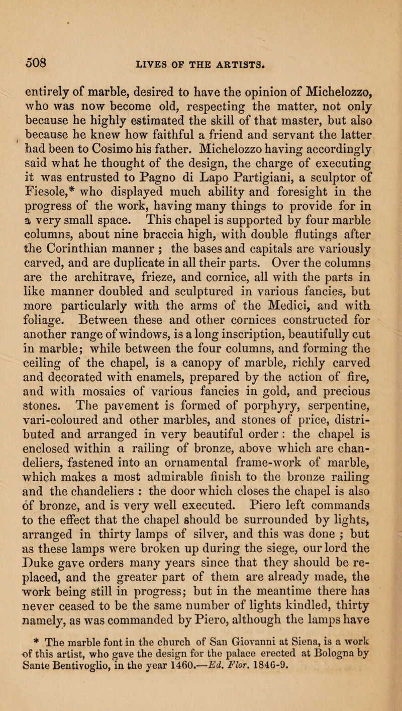 entirely of marble, desired to have the opinion of Michelozzo, who was now become old, respecting the matter, not only because he highly estimated the skill of that master, but also because he knew how faithful a friend and servant the latter i had been to Cosimo his father. Michelozzo having accordingly said what he thought of the design, the charge of executing it was entrusted to Pagno di Lapo Partigiani, a sculptor of Fiesole,* who displayed much ability and foresight in the progress of the work, having many things to provide for in a very small space. This chapel is supported by four marble columns, about nine braccia high, with double flutings after the Corinthian manner ; the bases and capitals are variously carved, and are duplicate in all their parts. Over the columns are the architrave, frieze, and cornice, all with the parts in like manner doubled and sculptured in various fancies, but more particularly with the arms of the Medici, and with foliage. Between these and other cornices constructed for another range of windows, is a long inscription, beautifully cut in marble; while between the four columns, and forming the ceiling of the chapel, is a canopy of marble, richly carved and decorated with enamels, prepared by the action of fire, and with mosaics of various fancies in gold, and precious stones. The pavement is formed of porphyry, serpentine, vari-coloured and other marbles, and stones of price, distri¬ buted and arranged in very beautiful order: the chapel is enclosed within a railing of bronze, above which are chan¬ deliers, fastened into an ornamental frame-work of marble, which makes a most admirable finish to the bronze railing and the chandeliers : the door which closes the chapel is also of bronze, and is very well executed. Piero left commands to the effect that the chapel should be surrounded by lights, arranged in thirty lamps of silver, and this was done ; but as these lamps were broken up during the siege, our lord the Puke gave orders many years since that they should be re¬ placed, and the greater part of them are already made, the work being still in progress; but in the meantime there has never ceased to be the same number of lights kindled, thirty namely, as -was commanded by Piero, although the lamps have * The marble font in the church of San Giovanni at Siena, is a work of this artist, who gave the design for the palace erected at Bologna by Sante Bentivoglio, in the year 1460.—Ed. Flor. 1846-9.
