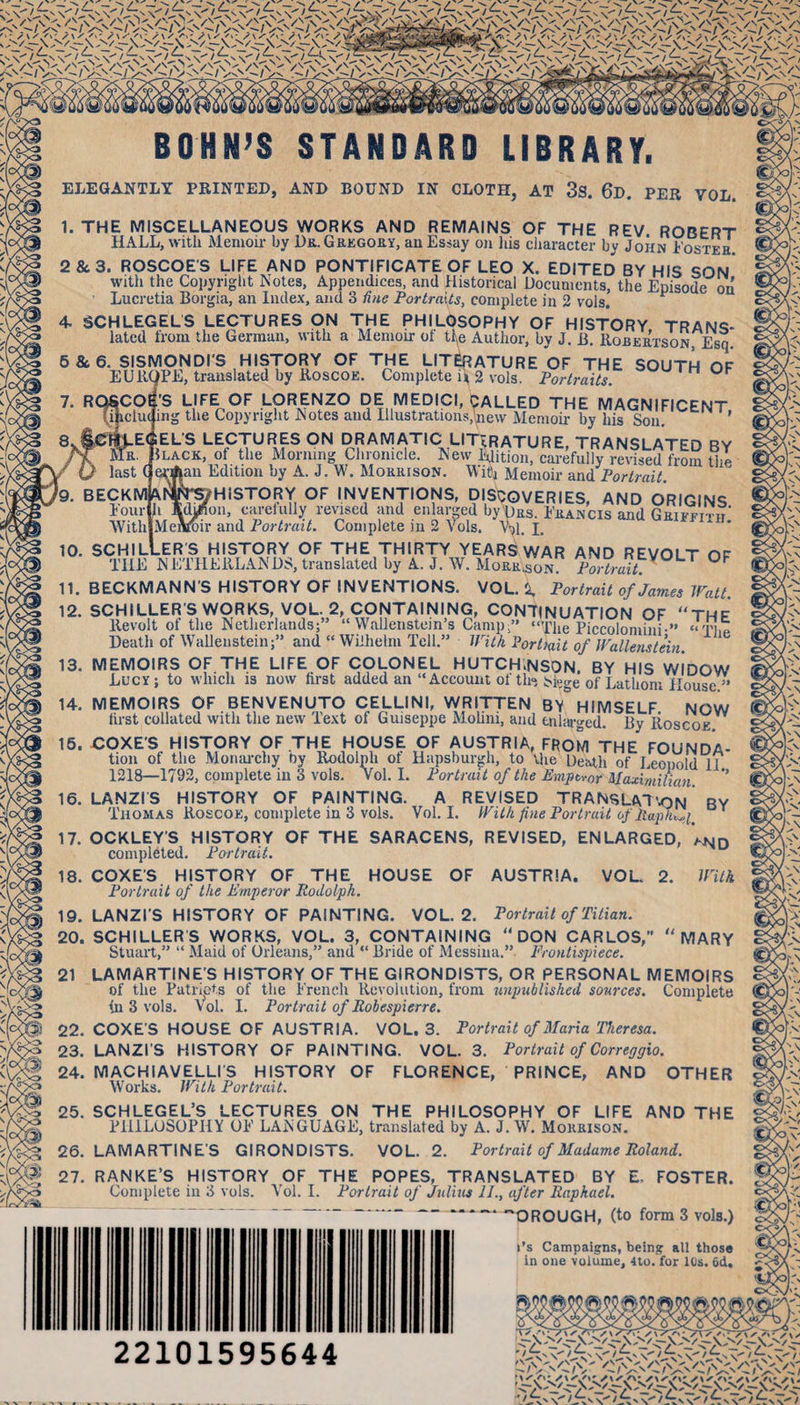 f9. BECKMft Meilroir BOHN’S STANDARD LIBRARY. ELEGANTLY PRINTED, AND BOUND IN CLOTH, AT 3s. 6d. PER VOL. I. THE MISCELLANEOUS WORKS AND REMAINS OF THE REV ROBERT HALL, with Memoir by Du. GaEGOfiY, au Essay on his cliaracter by John I'osteh. 2&amp;3. ROSCOES LIFE AND PONTIFICATE OF LEO X. EDITED BY HIS SON With the Copyright Notes, Appendices, and Historical Documents, the Episode on ’ Lucretia Borgia, an Index, and 3 fine Portraits, complete in 2 vols. 4. SCHLEGELS LECTURES ON THE PHILOSOPHY OF HISTORY TRANS- latcd from the German, with a Memoir of tfe Author, by J. B. lloBEaxsoN, Esq. 5&amp;6. SISMONDI'S HISTORY OF THE LITERATURE OF THE SOUTH OF EUII9PE, translated by Roscoe. Complete i^ 2 vols. Portraits. n ur tS LIFE OF LORENZO DE MEDICI, CALLED THE MAGNIFICENT, ing the Copyright Notes and Illustrations,new Memou-by his Sou. EL'S LECTURp ON DRAMATIC LITERATURE, TRANSLATED BY .LACK, of the Morning Chronicle. New Ehtion, carefully revised from the an Edition by A. J. W. MoaaisoN. Witj Memoir Portrait HISTORY OF INVENTIONS, DISCOVERIES, AND ORIGINS m, carelully revised and enlarged by Das. Ekancis and Geiffttit and Portrait. Complete in 2 Vols. V^il. I. 10. SCHILLER’S HISTORY OF THE THIRTY YEARS WAR AND REVOLT OP THE NETHEllLANDS,translatedby A. J. W. Moaa^soT PwtraiL II. BECKMANN'S HISTORY OF INVENTIONS. VOL. i. Portrait of James Watt. 12. SCHILLER'S WORKS, VOL. 2, CONTAINING, CONTINUATION OF “THE Revolt of the Netherlands;” “ Wallenstein’s Camp,” “The Piccolomini-” “'Hia Death of Wallenstein;” and “ Wilhelm Tell.” With l^ortiait of Walleyistkn. 13. MEMOIRS OF THE LIFE OF COLONEL HUTCH.NSON. BY HIS WIDOW Lucy; to which is now first added an “Account of th“ bieo-e of Lathoni House ” 14. MEMOIRS OF BENVENUTO CELLINI, WRITTEN BY° HIMSELF NOW first collated with the new Text of Guiseppe MoUni, and enlarged. By Roscoe 16. COXES HISTORY OF THE HOUSE OF AUSTRIA, FROM THE FOUNDA- tion of the Monaixliy by Rodolph of Hapsburgh, to the Death of Leonold II 1218—1792, complete in 3 vols. Vol. I. Portrait of the Emptvor Maximilian ’ 16. LANZIS HISTORY OF PAINTING. A REVISED TRANSLAT'ON BY Thomas Roscoe, complete in 3 vols. Vol. I. With fine Portrait of ’ 17. OCKLEY’S HISTORY OF THE SARACENS, REVISED, ENLARGED, ^4^40 completed. Portrait. 18. COXES HjSTORY OF THE HOUSE OF AUSTRIA. VOL- 2. With Portrait of the Emperor Rodolph. 19. LANZl’S HISTORY OF PAINTING. VOL. 2. Portrait of Titian. 20. SCHILLER’S WORKS, VOL. 3, CONTAINING “DON CARLOS, “MARY Stuart,” “ Maid of Orleans,” and “ Bride of Messina.” Frontispiece. 21 LAMARTINE’S HISTORY OF THE GIRONDISTS, OR PERSONAL MEMOIRS of the Patriots of the French Revolution, from unpublished sources. Complete &lt;n 3 vols. Vol. I. Portrait of Robespierre. 22. COXES HOUSE OF AUSTRIA. VOL. 3. Portrait of Maria Theresa. 23. LANZI S HISTORY OF PAINTING. VOL. 3. Portrait of Correggio. 24. MACHIAVELLIS HISTORY OF FLORENCE, PRINCE, AND OTHER Works. With Portrait. 25. SCHLEGEL’S LECTURES ON THE PHILOSOPHY OF LIFE AND THE PHILOSOPHY OF LAisGUAGE, translated by A. J. W. MoaaisoN. 26. LAMARTINE’S GIRONDISTS. VOL. 2. Portrait of Madame Roland. 27. RANKE’S HISTORY OF THE POPES, TRANSLATED BY E. FOSTER. Complete in 3 vols. Vol. I. Portrait of Julius 11., after Raphael. 'OROUGH, (to form 3 vols.) I’s Campaigns, being all those in one volume, 4to. for IDs. 6d. 22101595644