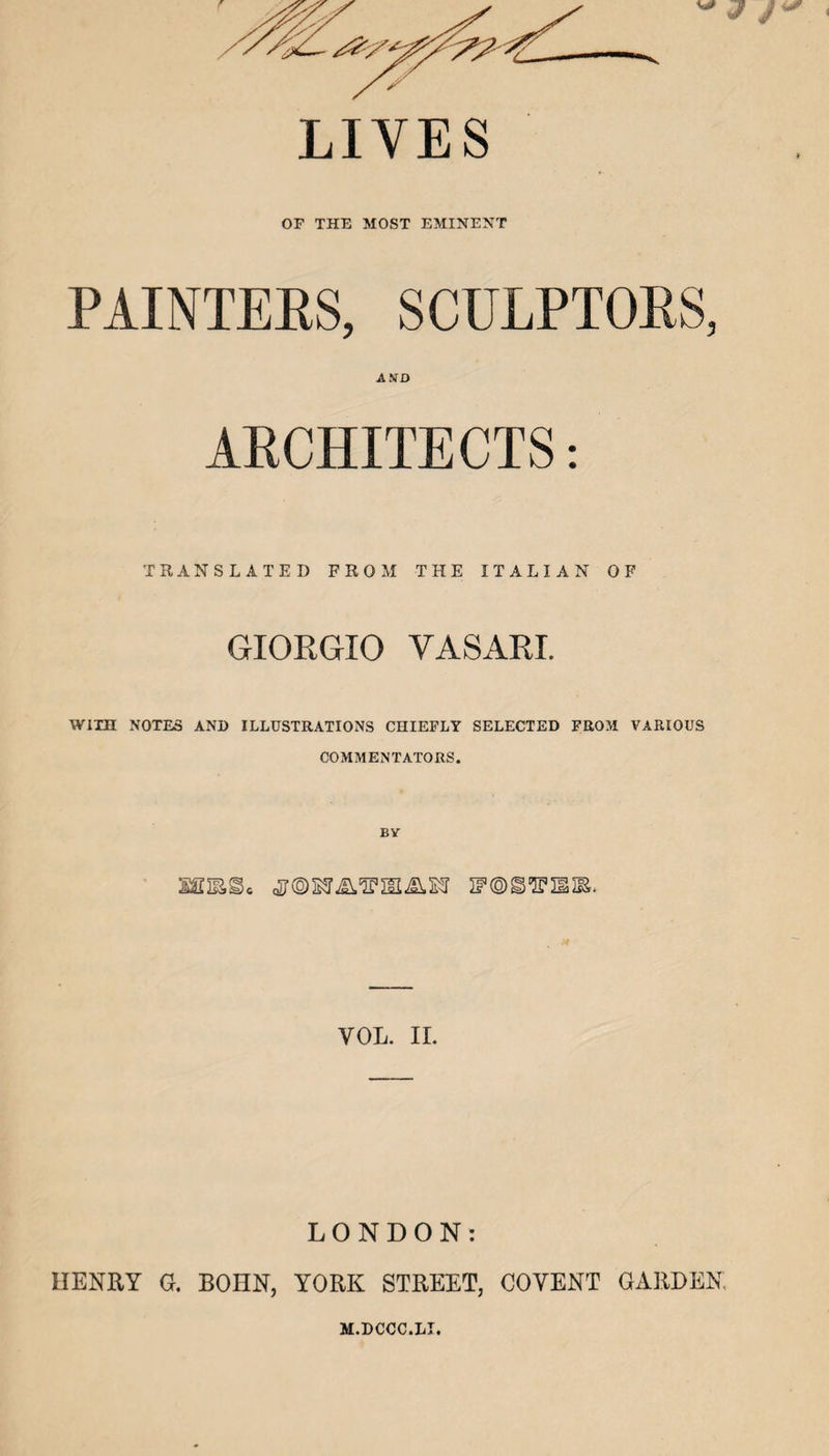 LIVES OF THE MOST EMINENT PAINTEES, SCULPTOES, AND ARCHITECTS: TRANSLATED FROM THE ITALIAN OF GIORGIO VASARI. WITH NOTES AND ILLUSTRATIONS CHIEFLY SELECTED FROM VARIOUS COMMENTATORS. BV VOL. ir. LONDON: HENRY G. BOHN, YORK STREET, COVENT GARDEN. M.DCCC.LI.