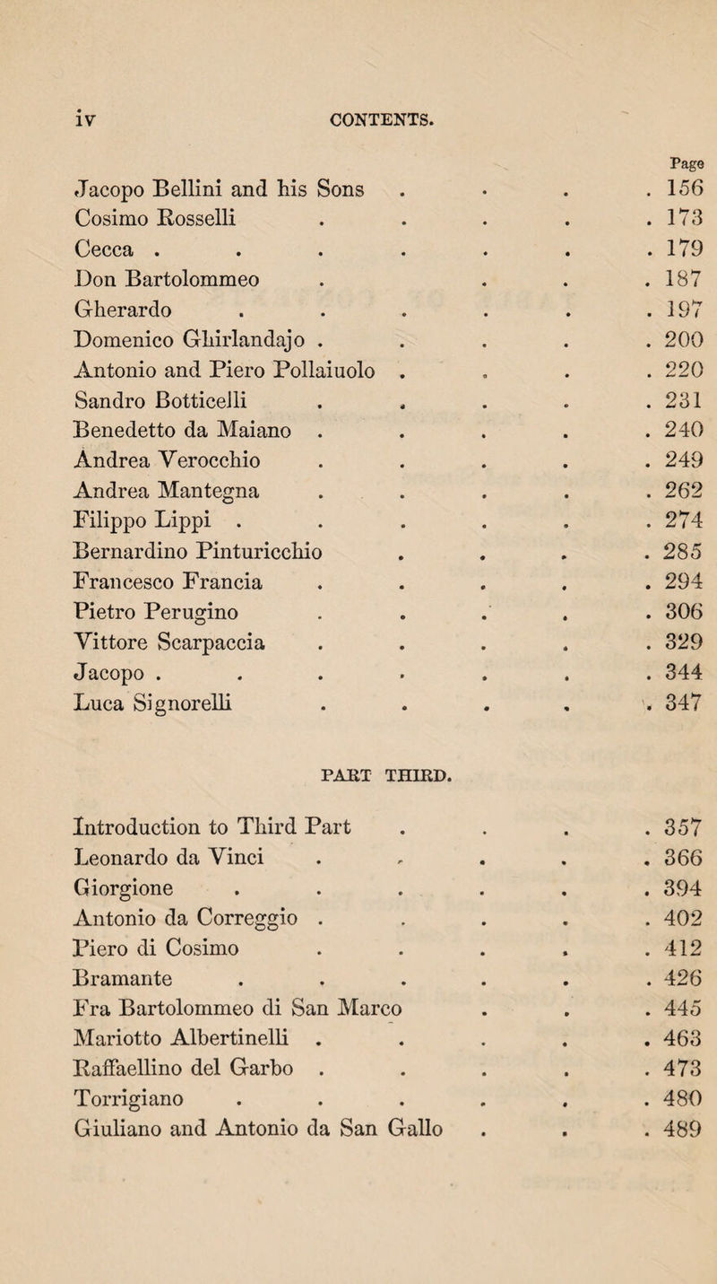 IV CONTENTS. Jacopo Bellini and his Sons Page . 156 Cosimo Bosselli . 173 Cecca . . 179 Don Bartolommeo . 187 Gherardo . 197 Domenico Ghirlandajo . . 200 Antonio and Piero Pollaiuolo . 220 Sandro Botticelli . 231 Benedetto da Maiano . 240 Andrea Verocchio . 249 Andrea Mantegna . 262 Filippo Lippi . . 274 Bernardino Pinturicchio . 285 Francesco Francia . 294 Pietro Perugino . 306 Vittore Scarpaccia . 329 Jacopo . . 344 Luca Signorelli 347 PART THIRD. Introduction to Third Part . 357 Leonardo da Vinci , 366 Giorgione .... . 394 Antonio da Correggio . . 402 I’iero di Cosimo . 412 Bramante .... . 426 Fra Bartolommeo di San Marco . 445 Mariotto Albertinelli . . 463 Baffaellino del Garho . . 473 Torrigiano .... . 480 Giuliano and Antonio da San Gallo . 489