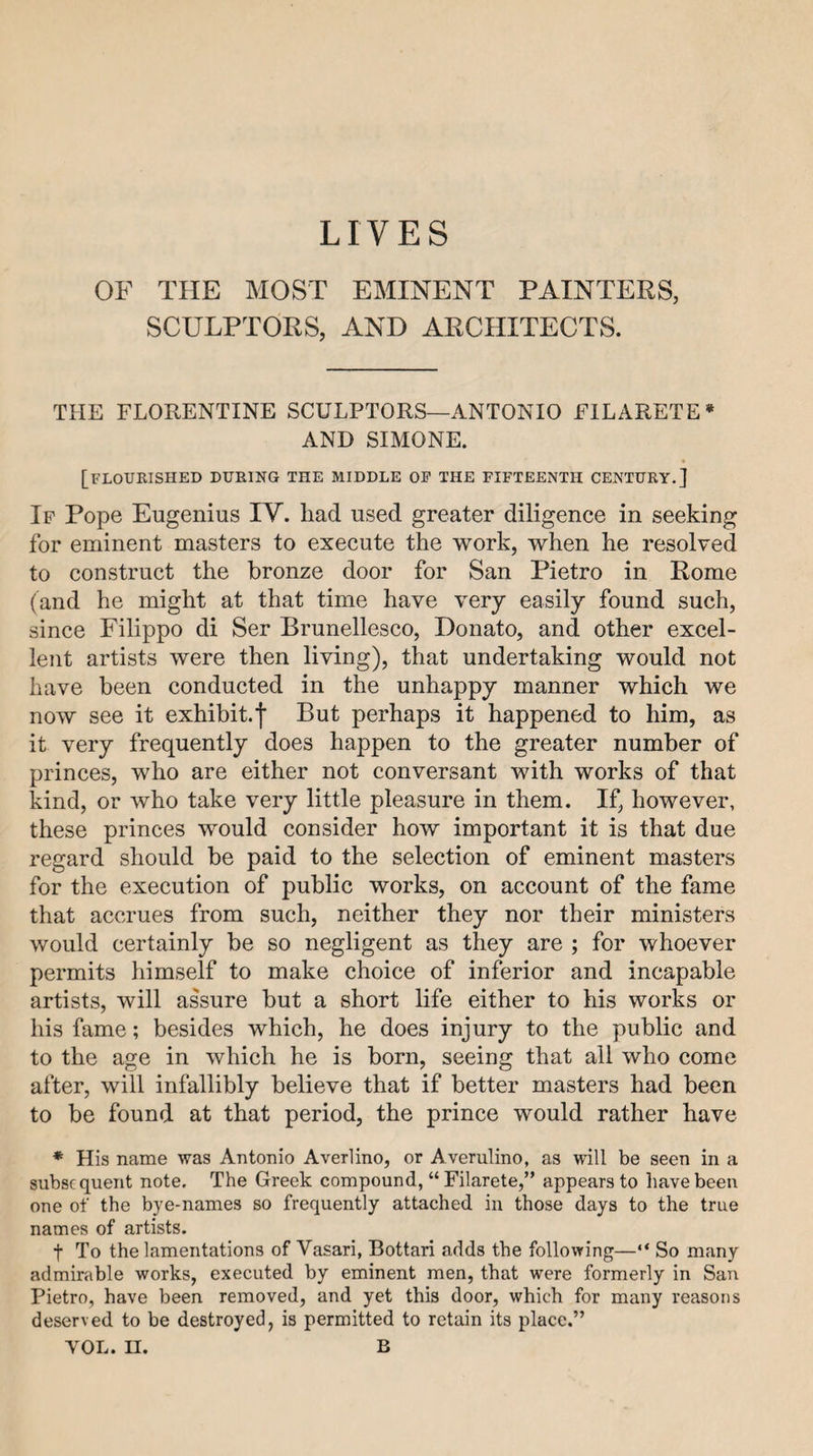 OF THE MOST EMINENT PAINTERS, SCULPTORS, AND ARCHITECTS. THE FLORENTINE SCULPTORS—ANTONIO FILARETE* AND SIMONE. [flourished during the middle oe the fifteenth century.] Ip Pope Eugenius IV. had used greater diligence in seeking for eminent masters to execute the work, when he resolved to construct the bronze door for San Pietro in Rome (and he might at that time have very easily found such, since Filippo di Ser Brunellesco, Donato, and other excel¬ lent artists were then living), that undertaking would not have been conducted in the unhappy manner which we now see it exhibit. | But perhaps it happened to him, as it very frequently does happen to the greater number of princes, who are either not conversant with works of that kind, or who take very little pleasure in them. If, however, these princes would consider how important it is that due regard should be paid to the selection of eminent masters for the execution of public works, on account of the fame that accrues from such, neither they nor their ministers would certainly be so negligent as they are ; for whoever permits himself to make choice of inferior and incapable artists, will assure but a short life either to his works or his fame; besides which, he does injury to the public and to the age in which he is born, seeing that all who come after, will infallibly believe that if better masters had been to be found at that period, the prince would rather have * His name was Antonio Averlino, or Averulino, as will be seen in a subsequent note. The Greek compound, “ Filarete,” appears to liavebeen one of the bye-names so frequently attached in those days to the true names of artists. t To the lamentations of Vasari, Bottari adds the following—“ So many admirable works, executed by eminent men, that were formerly in San Pietro, have been removed, and yet this door, which for many reasons deserved to be destroyed, is permitted to retain its place.” VOL. II. B