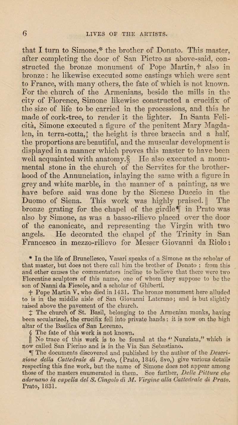 that I turn to Simone,^' the brother of Donato. This master, after completing the door of San Pietro as above-said, con¬ structed the bronze monument of Pope Martin, t also in bronze: he likewise executed some castings which were sent to France, with many others, the fate of which is not known. For the church of the Armenians, beside the mills in the city of Florence, Simone likewise constructed a crucifix of the size of life to be carried in the processions, and this he made of cork-tree, to render it the lighter. In Santa Feli- cita, Simone executed a figure of the penitent Mary Magda¬ len, in terra-cotta,J the height is three braccia and a half, the proportions are beautiful, and the muscular development is displayed in a manner which proves this master to have been well acquainted with anatomy. § He also executed a monu¬ mental stone in the church of the Servites for the brother¬ hood of the Annunciation, inlaying the same with a figure in grey and white marble, in the manner of a painting, as we have before said was done by the Sienese Duccio in the Duomo of Siena. This work was highly praised. || The bronze grating for the chapel of the girdle ^ in Prato was also by Simone, as was a basso-rilievo placed over the door of the canonicate, and representing the Virgin with two angels. He decorated the chapel of the Trinity in San Francesco in mezzo-rilievo for Messer Giovanni da Riolo; * In the life of Brunellesco, Vasari speaks of a Simoiie as the scholar of that master, but does not there call him the brother of Donato : from this and other causes the commentators incline to believe that there were two Florentine sculptors of this name, one of whom they suppose to be the son of Nanni da Fiesole, and a scholar of Ghiberti. f Pope Martin V. who died in 1431. The bronze monument here alluded to is in the middle aisle of San Giovanni Laterano; and is but slightly raised above the pavement of the church. X The church of St. Basil, belonging to the Armenian monks, having been secularized, the crucifix fell into private hands; it is now on the high altar of the Basilica of San Lorenzo. § The fate of this work is not known. II No trace of this work is to be found at the Nunziata,” which is now called San Pierino and is in the Via San Sebastiano. H The documents discovered and published by the author of the Descri- zione della Cattedrale di Prato, (Prato, 1846, 8vo,) give various details respecting this fine work, but the name of Simone does not appear among those of the masters enumerated in them. See further, Delle Pitture che adornano la capella del S. Cingolo di M. Virgine alia Cattedrale di Prato. Prato, 1831.