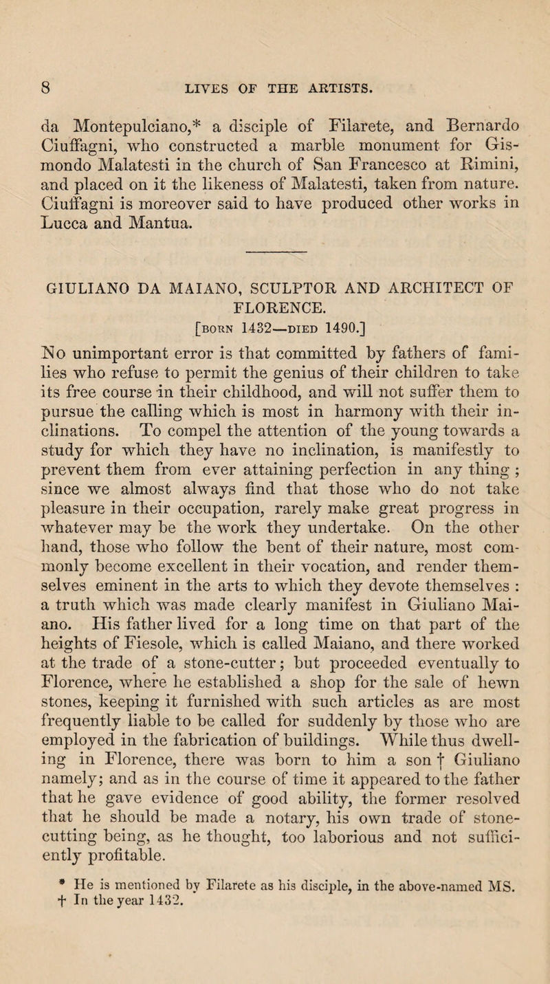 da Montepulciano,* a disciple of Filarete, and Bernardo Ciuffagni, who constructed a marble monument for Gis- mondo Malatesti in the church of San Francesco at Rimini, and placed on it the likeness of Malatesti, taken from nature. Ciuffagni is moreover said to have produced other works in Lucca and Mantua. GIULIANO DA MAIANO, SCULPTOR AND ARCHITECT OF FLORENCE. [born 1432—DIED 1490.] No unimportant error is that committed by fathers of fami¬ lies who refuse to permit the genius of their children to take its free course in their childhood, and will not suffer them to pursue the calling which is most in harmony with their in¬ clinations. To compel the attention of the young towards a study for which they have no inclination, is manifestly to prevent them from ever attaining perfection in any thing ; since we almost always find that those who do not take pleasure in their occupation, rarely make great progress in whatever may be the work they undertake. On the other hand, those who follow the bent of their nature, most com¬ monly become excellent in their vocation, and render them¬ selves eminent in the arts to which they devote themselves : a truth whicli was made clearly manifest in Giuliano Mai- ano. His father lived for a long time on that part of the heights of Fiesole, which is called Maiano, and there worked at the trade of a stone-cutter; but proceeded eventually to Florence, where he established a shop for the sale of hewn stones, keeping it furnished with such articles as are most frequently liable to be called for suddenly by those who are employed in the fabrication of buildings. While thus dwell¬ ing in Florence, there was born to him a son t Giuliano namely; and as in the course of time it appeared to the father that he gave evidence of good ability, the former resolved that he should be made a notary, his own trade of stone- cutting being, as he thought, too laborious and not suffici¬ ently profitable. • He is mentioned by Filarete as his disciple, in the above-named MS. f In the year 1432.