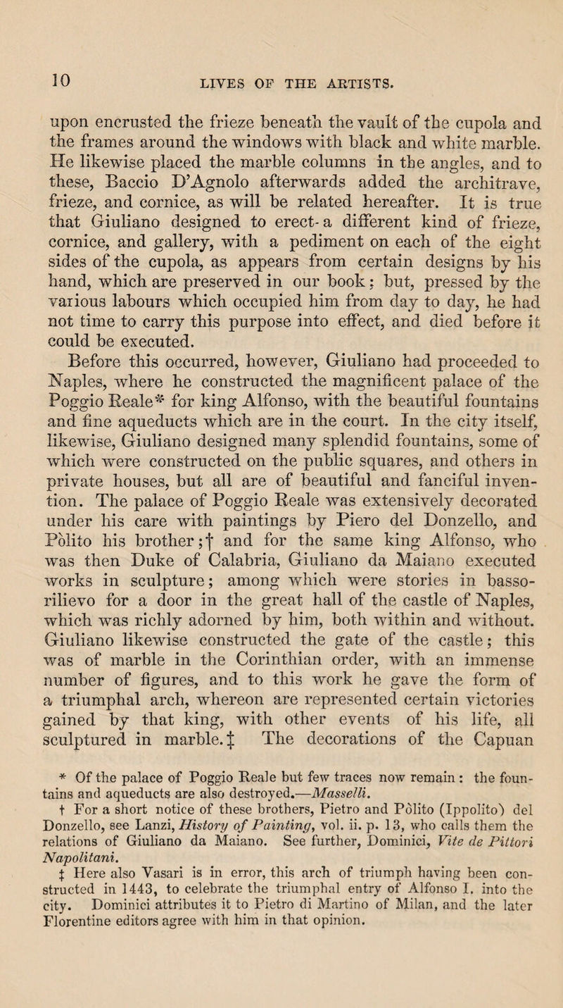 upon encrusted the frieze beneath the vault of the cupola and the frames around the windows with black and white marble. He likewise placed the marble columns in the angles, and to these, Baccio D’Agnolo afterwards added the architrave, frieze, and cornice, as will be related hereafter. It is true that Giuliano designed to erect- a different kind of frieze, cornice, and gallery, with a pediment on each of the eight sides of the cupola, as appears from certain designs by his hand, which are preserved in our book; but, pressed by the various labours which occupied him from day to day, he had not time to carry this purpose into effect, and died before it could be executed. Before this occurred, however, Giuliano had proceeded to Naples, Avhere he constructed the magnificent palace of the Poggio Bealefor king Alfonso, Avith the beautiful fountains and fine aqueducts which are in the court. In the city itself, likewise, Giuliano designed many splendid fountains, some of Avhich were constructed on the public squares, and others in private houses, but all are of beautiful and fanciful inven¬ tion. The palace of Poggio Beale Avas extensively decorated under his care with paintings by Piero del Donzello, and Polito his brother; j and for the same king Alfonso, who was then Duke of Calabria, Giuliano da Maiano executed works in sculpture; among Avhich were stories in basso- rilievo for a door in the great hall of the castle of Naples, which was richly adorned by him, both Avithin and Avithout. Giuliano likewise constructed the gate of the castle; this was of marble in the Corinthian order, with an immense number of figures, and to this work he gave the form of a triumphal arch, whereon are represented certain Auctories gained by that king, with other events of his life, all sculptured in marble. | The decorations of the Capuan * Of the palace of Poggio Beale but few traces now remain: the foun¬ tains and aqueducts are also destroyed.—Masselli. t For a short notice of these brothers, Pietro and Pdlito (Ippolito) del Donzello, see Lanzi, History of Painting^ vol. ii. p. 13, who calls them the relations of Giuliano da Maiano. See further, Dominici, Vite de Pittori Napolitani. I Here also Vasari is in error, this arch of triumph having been con¬ structed in 1443, to celebrate the triumphal entry of Alfonso I. into the city. Dominici attributes it to Pietro di Martino of Milan, and the later Florentine editors agree with him in that opinion.