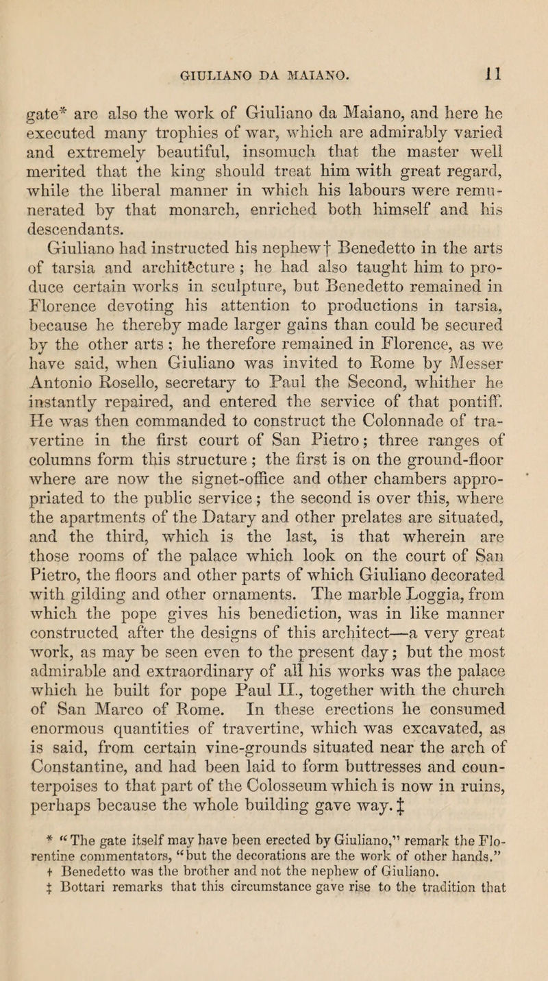 gate'^ are also the work of Giuliano da Maiano, and here he executed many trophies of war, which are admirably varied and extremely beautiful, insomuch that the master w^ell merited that the king should treat him with great regard, while the liberal manner in which his labours were remu¬ nerated by that monarch, enriched both himself and his descendants. Giuliano had instructed his nephewf Benedetto in the arts of tarsia and architecture ; he had also taught him to pro¬ duce certain works in sculpture, but Benedetto remained in Florence devoting his attention to productions in tarsia, because he thereby made larger gains than could be secured by the other arts ; he therefore remained in Florence, as we have said, when Giuliano was invited to Borne by Messer Antonio Rosello, secretary to Paul the Second, whither he instantly repaired, and entered the service of that pontiff. He was then commanded to construct the Colonnade of tra¬ vertine in the first court of San Pietro; three ranges of columns form this structure; the first is on the ground-floor where are now the signet-office and other chambers appro¬ priated to the public service; the second is over this, where the apartments of the Datary and other prelates are situated, and the third, which is the last, is that wherein are those rooms of the palace which look on the court of San Pietro, the floors and other parts of which Giuliano decorated with gilding and other ornaments. The marble Loggia, from which the pope gives his benediction, was in like manner constructed after the designs of this architect—a very great work, as may be seen even to the present day; but the most admirable and extraordinary of all his works was the palace which he built for pope Paul II., together with the church of San Marco of Borne. In these erections he consumed enormous quantities of travertine, which was excavated, as is said, from certain vine-grounds situated near the arch of Constantine, and had been laid to form buttresses and coun¬ terpoises to that part of the Colosseum which is now in ruins, perhaps because the whole building gave way. f * The gate itself may have been erected by Giuliano,” remark the Flo¬ rentine commentators, “but the decorations are the work of other hands.” + Benedetto was the brother and not the nephew of Giuliano. $ Bottari remarks that this circumstance gave rise to the tradition that