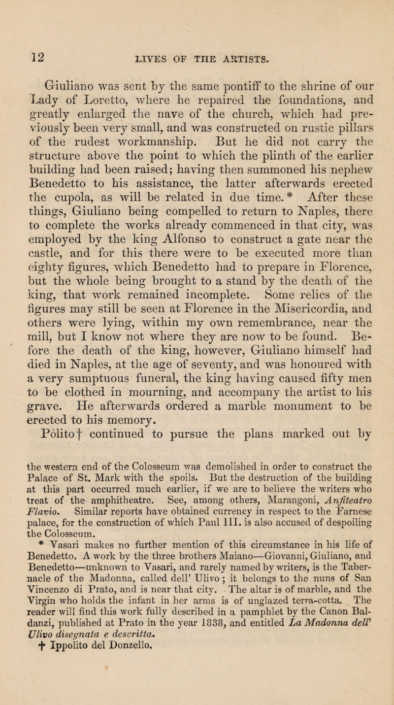 Giuliano was sent by the same pontiff to the shrine of our Lady of Loretto, where he repaired the foundations, and greatly enlarged the nave of the church, which had pre¬ viously been very small, and was constructed on rustic pillars of the rudest workmanship. But he did not carry the structure above the point to which the plinth of the earlier building had been raised; having then summoned his nephew Benedetto to his assistance, the latter afterwards erected the cupola, as will be related in due time. * After these things, Giuliano being compelled to return to Naples, there to complete the works already commenced in that city, was employed by the king Alfonso to construct a gate near the castle, and for this there were to be executed more than eighty figures, which Benedetto had to prepare in Florence, but the whole being brought to a stand by the death of the king, that work remained incomplete. Some relics of the figures may still be seen at Florence in the Misericordia, and others were lying, within my own remembrance, near the mill, but I know not where they are now to be found. Be¬ fore the death of the king, however, Giuliano himself had died in Naples, at the age of seventy, and was honoured with a very sumptuous funeral, the king having caused fifty men to be clothed in mourning, and accompany the artist to his grave. He afterwards ordered a marble monument to be erected to his memory. Politof continued to pursue the plans marked out by the western end of the Colosseum was demolished in order to construct the Palace of St. Mark with the spoils. But the destruction of the building at this part occurred much earlier, if we are to believe the writers who treat of the amphitheatre. See, among others, Marangoni, Anfiteatro Flavio. Similar reports have obtained currency in respect to the Farnese palace, for the construction of which Paul 111. is also accused of despoiling the Colosseum. * Vasari makes no further mention of this circumstance in his life of Benedetto. A work by the three brothers Maiano—Giovanni, Giuliano, and Benedetto—unknown to Vasari, and rarely named by writers, is the Taber¬ nacle of the Madonna, called dell’ Ulivo ; it belongs to the nuns of San Vincenzo di Prato, and is near that city. The altar is of marble, and the Virgin who holds the infant in her arms is of unglazed terra-cotta. The reader will find this work fully described in a pamphlet by the Canon Bal- danzi, published at Prato in the year 1838, and entitled La Madonna deW Ulivo diseynata e descritta. •j* Ippolito del Donzello.