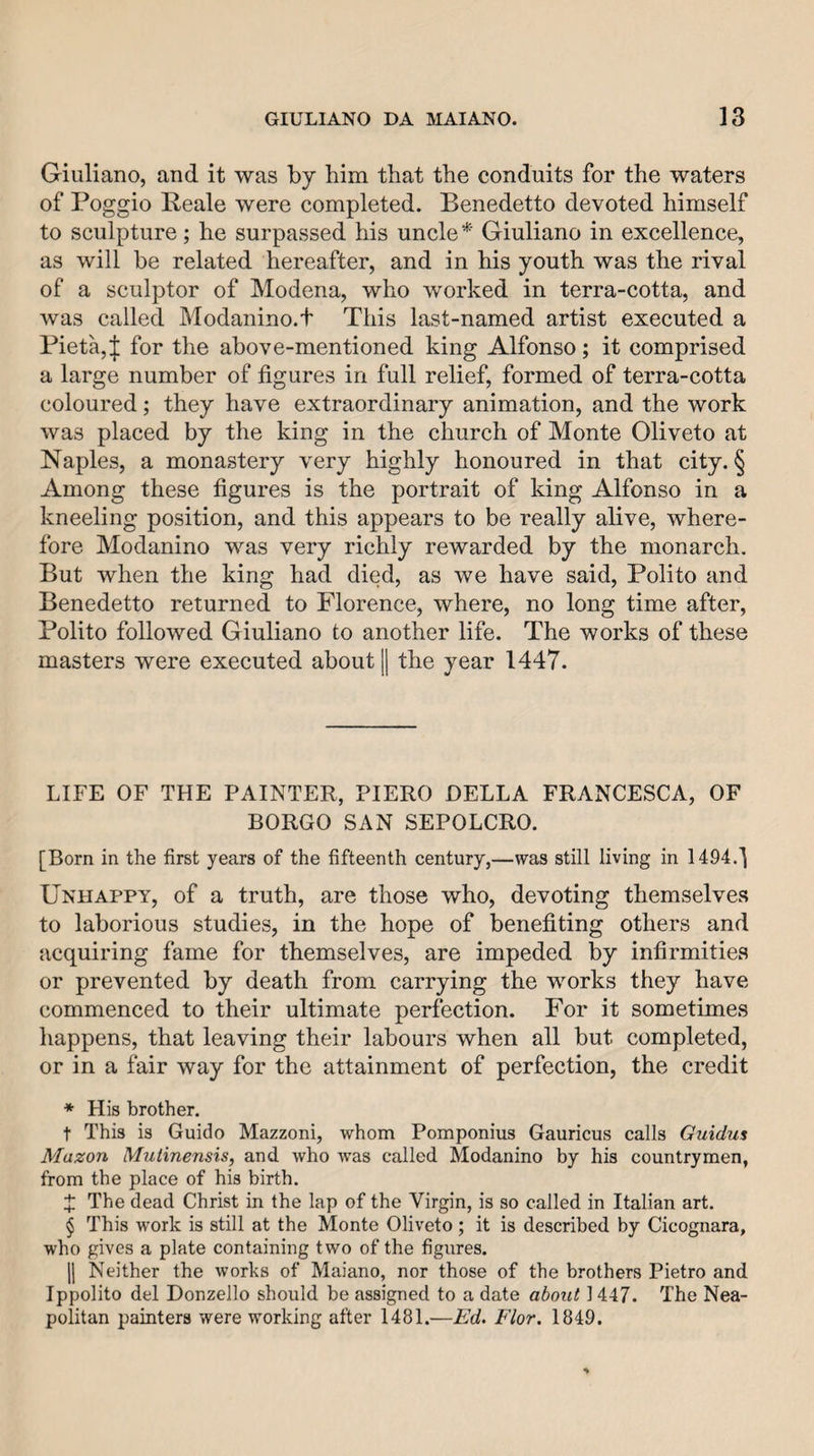 Giuliano, and it was by him that the conduits for the waters of Poggio Reale were completed. Benedetto devoted himself to sculpture; he surpassed his uncleGiuliano in excellence, as will be related hereafter, and in his youth was the rival of a sculptor of Modena, who worked in terra-cotta, and was called Modanino.t This last-named artist executed a Pieta,| for the above-mentioned king Alfonso; it comprised a large number of figures in full relief, formed of terra-cotta coloured; they have extraordinary animation, and the work was placed by the king in the church of Monte Oliveto at Naples, a monastery very highly honoured in that city. § Among these figures is the portrait of king Alfonso in a kneeling position, and this appears to be really alive, where¬ fore Modanino was very richly rewarded by the monarch. But when the king had died, as we have said, Polito and Benedetto returned to Florence, where, no long time after, Polito followed Giuliano to another life. The works of these masters were executed about || the year 1447. LIFE OF THE PAINTER, PIERO DELLA FRANCESCA, OF BORGO SAN SEPOLCRO. [Born in the first years of the fifteenth century,—was still living in 1494.^ Unhappy, of a truth, are those who, devoting themselves to laborious studies, in the hope of benefiting others and acquiring fame for themselves, are impeded by infirmities or prevented by death from carrying the works they have commenced to their ultimate perfection. For it sometimes happens, that leaving their labours when all but completed, or in a fair way for the attainment of perfection, the credit * His brother. t This is Guido Mazzoni, whom Pomponius Gauricus calls Guidus Mazon Muiinensis, and who w’as called Modanino by his countrymen, from the place of his birth. X The dead Christ in the lap of the Virgin, is so called in Italian art. $ This work is still at the Monte Oliveto; it is described by Cicognara, who gives a plate containing two of the figures. 11 Neither the works of Maiano, nor those of the brothers Pietro and Ippolito del Donzello should be assigned to a date aboitt 1447. The Nea¬ politan painters were working after 1481.—Ed. Flor. 1849.