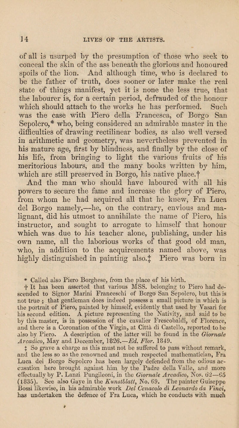 of all is nsurped by the presumption of those who seek to conceal the skin of the ass beneath the glorious and honoured spoils of the lion. And although time, who is declared to be the father of truth, does sooner or later make the real state of things manifest, yet it is none the less true, that the labourer is, for a certain period, defrauded of the honour which should attach to the works he has performed. Such was the case with Piero della Francesca, of Borgo San Sepolcro,* who, being considered an admirable master in the difficulties of drawing rectilinear bodies, as also well versed in arithmetic and geometry, was nevertheless prevented in his mature age, first by blindness, and finally by the close of his life, from bringing to light the various fruits of his meritorious labours, and the many books written by him, which are still preserved in Borgo, his native place, j* And the man who should have laboured with all his powers to secure the fame and increase the glory of Piero, from whom he had acquired all that he knew. Fra Luca del Borgo namely,—he, on the contrary, envious and ma¬ lignant, did his utmost to annihilate the name of Piero, his instructor, and sought to arrogate to himself that honour which was due to his teacher alone, publishing, under his own name, all the laborious works of that good old man, who, in addition to the acquirements named above, was highly distinguished in painting also.J Piero was born in * Called also Piero Borghese, from the place of his birth. It has been asserted that various MSS. belonging to Piero had de¬ scended to Signor Marini Franceschi of Borgo San Sepolcro, but this is not true ; that gentleman does indeed possess a small picture in which is the portrait of Piero, painted by himself, evidently that used by Vasari for his second edition. A pictirre representing the Nativity, and said to be by this master, is in possession of the cavalier Frescobaldi, of Florence, and there is a Coronation of the Virgin, at Citta di Castello, reported to be also by Piero. A description of the latter will be found in the Giornale Arcadico, May and December, 1826.—Ed. Flor. 1849. X So grave a charge as this must not be suffered to pass without remark, and the less so as the renowned and much respected mathematician, Fra Luca del Borgo Sepolcro has been largely defended from the odious ac¬ cusation here brought against him by the Padre della Valle, and more effectually by P. Lanzi Pungileoni, in the Giornale Arcadico, Nos. 0'2—G5 (1835). See also Gaye in the Kunstblatt, No. 69. The painter Guiseppe Bossi likewise, in his admirable work Del Cenacolo di Leonardo da Vinci, has undertaken the defence of Fra Luca, Avhich he conducts with much