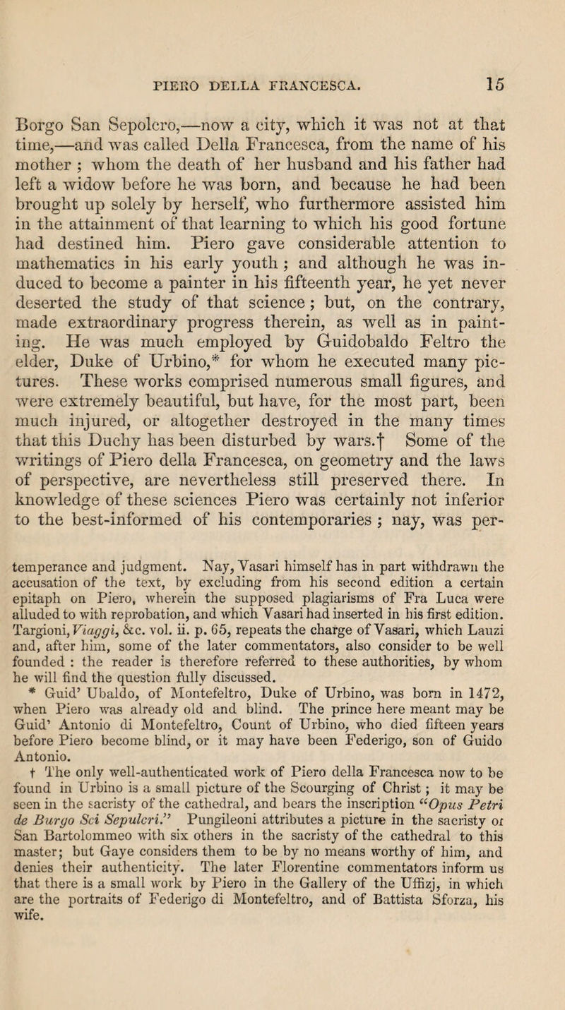 Borgo San Sepolcro,—now a city, which it was not at that time,—and was called Della Francesca, from the name of his mother ; whom the death of her husband and his father had left a widow before he was born, and because he had been brought up solely by herself, who furthermore assisted him in the attainment of that learning to which his good fortune had destined him. Piero gave considerable attention to mathematics in his early youth ; and although he was in¬ duced to become a painter in his fifteenth year, he yet never deserted the study of that science; but, on the contrary, made extraordinary progress therein, as well as in paint¬ ing. He was much employed by Guidobaldo Feltro the elder, Duke of Drbino,* for whom he executed many pic¬ tures. These works comprised numerous small figures, and were extremely beautiful, but have, for the most part, been much injured, or altogether destroyed in the many times that this Duchy has been disturbed by wars.f Some of the writings of Piero della Francesca, on geometry and the laws of perspective, are nevertheless still preserved there. In knowledge of these sciences Piero was certainly not inferior to the best-informed of his contemporaries ; nay, was per- temperance and judgment. Nay, Vasari himself has in part withdrawn the accusation of the text, by excluding from his second edition a certain epitaph on Piero, wherein the supposed plagiarisms of Fra Luca were alluded to with reprobation, and which Vasari had inserted in his first edition. Taxgiom, Viaggi, &amp;c. vol. ii. p. 65, repeats the charge of Vasari, which Lauzi and, after him, some of the later commentators, also consider to be well founded : the reader is therefore referred to these authorities, by whom he will find the question ftilly discussed. * Guid’ Ubaldo, of Montefeltro, Duke of Urbino, was bom in 1472, when Piero was already old and blind. The prince here meant may be Guid’ Antonio di Montefeltro, Count of Urbino, who died fifteen years before Piero become blind, or it may have been Federigo, son of Guido Antonio. t The only well-authenticated work of Piero della Francesca now to be found in Urbino is a small picture of the Scourging of Christ; it may be seen in the sacristy of the cathedral, and bears the inscription ^^Opus Petri de Burgo Sci SepulcriP Pungileoni attributes a picture in the sacristy or San Bartolommeo with six others in the sacristy of the cathedral to this master; but Gaye considers them to be by no means worthy of him, and denies their authenticity. The later Florentine commentators inform us that there is a small work by Piero in the Gallery of the Uffizj, in which are the portraits of Federigo di Montefeltro, and of Battista Sforza, his wife.