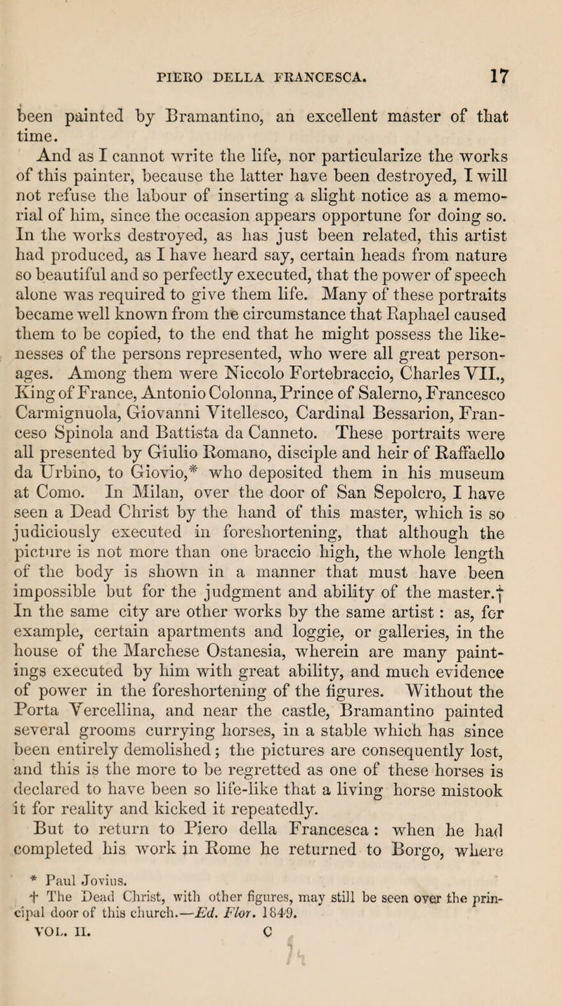 been painted by Bramantino, an excellent master of that time. And as I cannot write the life, nor particularize the works of this painter, because the latter have been destroyed, I will not refuse the labour of inserting a slight notice as a memo¬ rial of him, since the occasion appears opportune for doing so. In the works destroyed, as has just been related, this artist had produced, as I have heard say, certain heads from nature so beautiful and so perfectly executed, that the power of speech alone was required to give them life. Many of these portraits became well known from the circumstance that Raphael caused them to be copied, to the end that he might possess the like¬ nesses of the persons represented, who were all great person¬ ages. Among them were Niccolo Fortebraccio, Charles VII., King of France, Antonio Colonna, Prince of Salerno, Francesco Carmignuola, Giovanni Vitellesco, Cardinal Bessarion, Fran- ceso Spinola and Battista da Canneto. These portraits were all presented by Giulio Romano, disciple and heir of Raffaello da Urbino, to Giovio,* who deposited them in his museum at Como. In Milan, over the door of San Sepolcro, I have seen a Dead Christ by the hand of this master, which is so judiciously executed in foreshortening, that although the picture is not more than one braccio high, the whole length of the body is shown in a manner that must have been impossible but for the judgment and ability of the master.f In the same city are other works by the same artist: as, for example, certain apartments and loggie, or galleries, in the house of the Marchese Ostanesia, wherein are many paint¬ ings executed by him with great ability, and much evidence of power in the foreshortening of the figures. Without the Porta Vercellina, and near the castle, Bramantino painted several grooms currying horses, in a stable which has since been entirely demolished; the pictures are consequently lost, and this is the more to be regretted as one of these horses is declared to have been so life-like that a living horse mistook it for reality and kicked it repeatedly. But to return to Piero della Francesca: when he had completed his work jn Rome he returned to Borgo, where * Paul Jovius. f The Dead Christ, witli other figures, may still be seen over the prin¬ cipal door of this church.—Ed. Flor. 1849. VOL. II. C