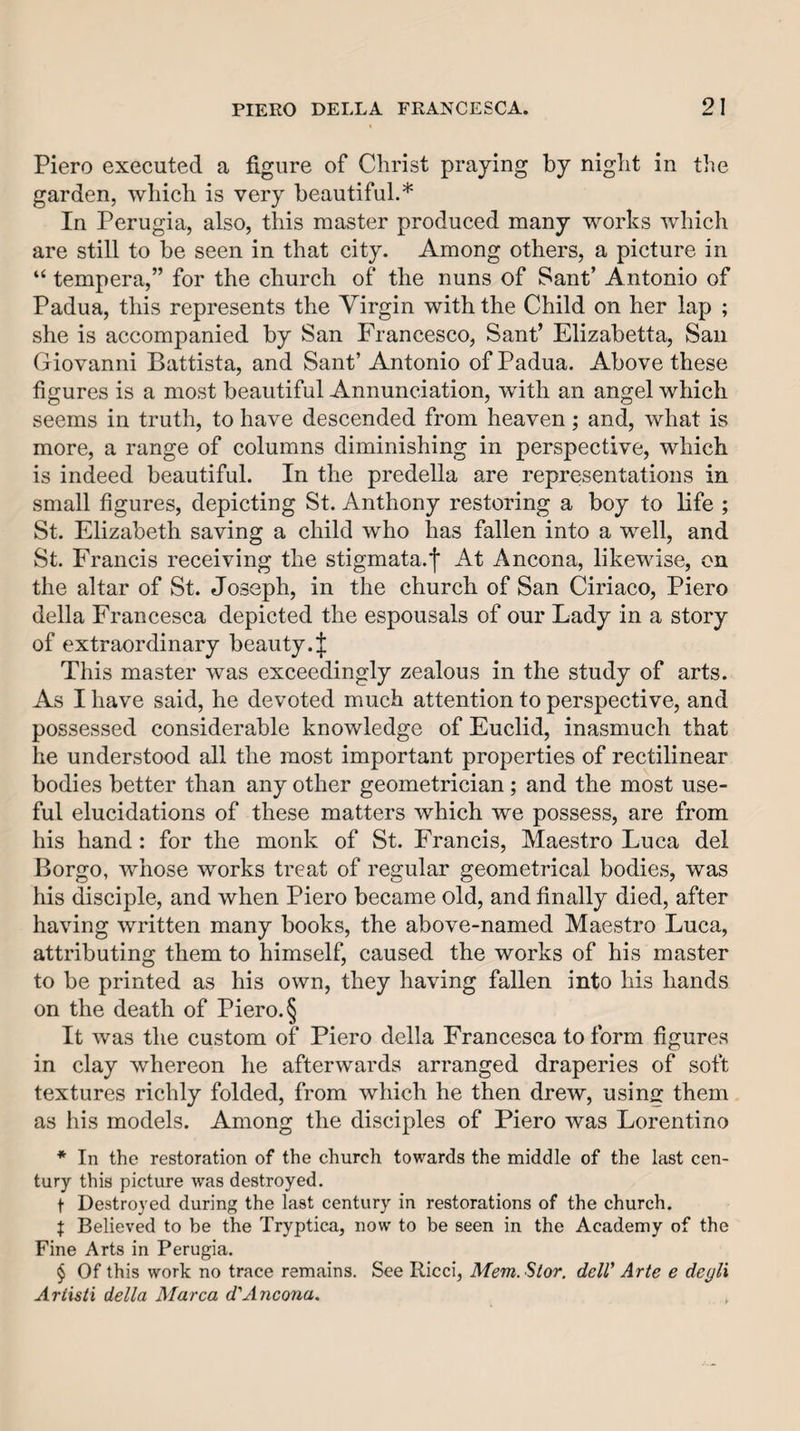 Piero executed a figure of Christ praying by night in the garden, which is very beautiful.* In Perugia, also, this master produced many works which are still to be seen in that city. Among others, a picture in “ tempera,” for the church of the nuns of Sant’ Antonio of Padua, this represents the Virgin with the Child on her lap ; she is accompanied by San Francesco, Sant’ Elizabetta, Sail Giovanni Battista, and Sant’ Antonio of Padua. Above these figures is a most beautiful Annunciation, with an angel which seems in truth, to have descended from heaven; and, what is more, a range of columns diminishing in perspective, which is indeed beautiful. In the predella are representations in small figures, depicting St. Anthony restoring a boy to life ; St. Elizabeth saving a child who has fallen into a well, and St. Francis receiving the stigmata.]* At Ancona, likewise, on the altar of St. Joseph, in the church of San Ciriaco, Piero della Francesca depicted the espousals of our Lady in a story of extraordinary beauty.;}; This master was exceedingly zealous in the study of arts. As I have said, he devoted much attention to perspective, and possessed considerable knowledge of Euclid, inasmuch that he understood all the most important properties of rectilinear bodies better than any other geometrician; and the most use¬ ful elucidations of these matters which we possess, are from his hand: for the monk of St. Francis, Maestro Luca del Borgo, whose works treat of regular geometrical bodies, was his disciple, and when Piero became old, and finally died, after having written many books, the above-named Maestro Luca, attributing them to himself, caused the works of his master to be printed as his own, they having fallen into his hands on the death of Piero. § It was the custom of Piero della Francesca to form figures in clay whereon he afterwards arranged draperies of soft textures richly folded, from which he then drew, using them as his models. Among the disciples of Piero was Lorentino * In the restoration of the church towards the middle of the last cen¬ tury this picture was destroyed. t Destroyed during the last century in restorations of the church. f Believed to be the Tryptica, now to be seen in the Academy of the Fine Arts in Perugia. $ Of this work no trace remains. See Ricci, Mem.Slor. dclV Arte e deyli Ariisti della Marca d'Ancona.