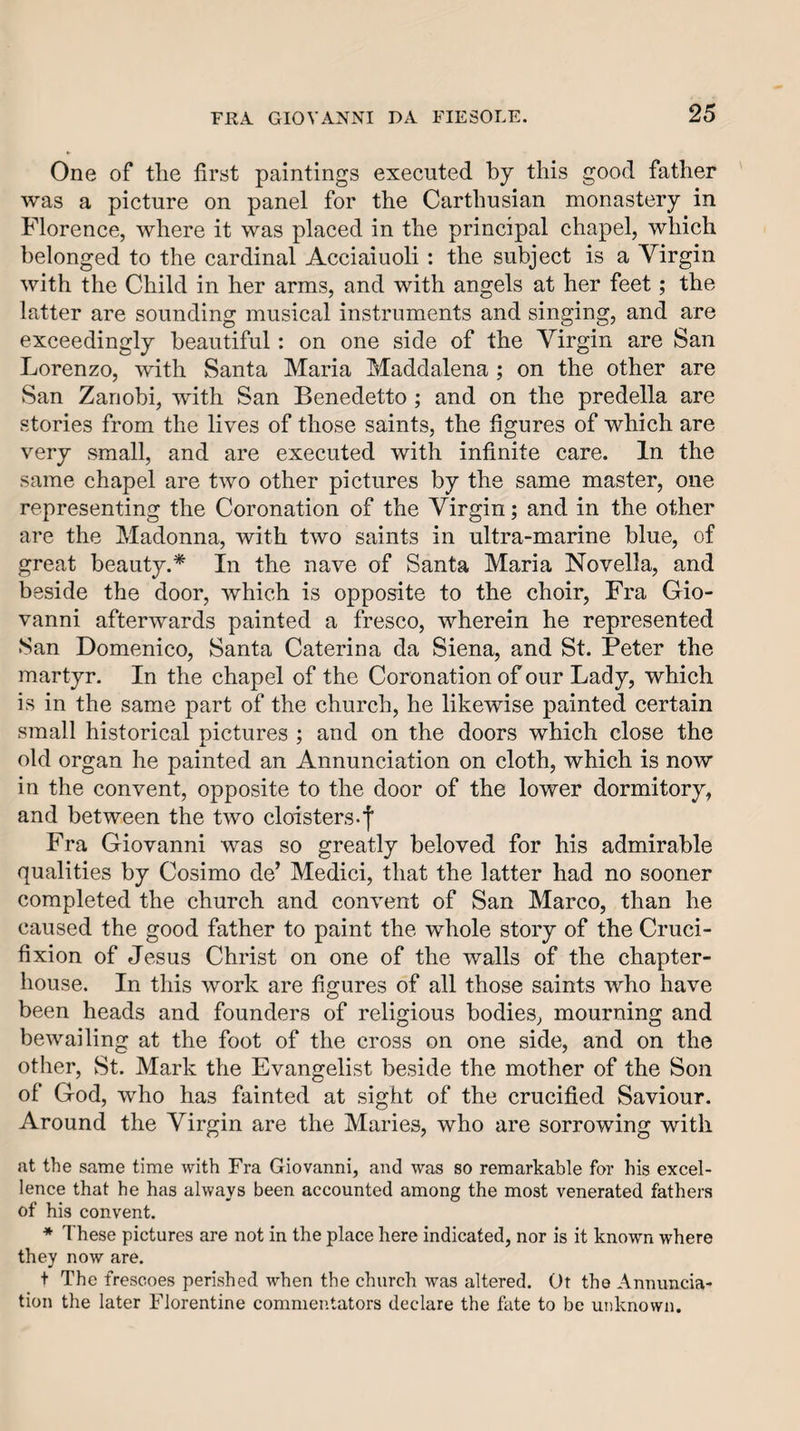 One of the first paintings executed by this good father was a picture on panel for the Carthusian monastery in Florence, where it was placed in the principal chapel, which belonged to the cardinal Acciaiuoli : the subject is a Virgin with the Child in her arms, and with angels at her feet; the latter are sounding musical instruments and singing, and are exceedingly beautiful: on one side of the Virgin are San Lorenzo, with Santa Maria Maddalena ; on the other are San Zanobi, with San Benedetto ; and on the predella are stories from the lives of those saints, the figures of which are very small, and are executed with infinite care. In the same chapel are two other pictures by the same master, one representing the Coronation of the Virgin; and in the other are the Madonna, with two saints in ultra-marine blue, of great beauty,* In the nave of Santa Maria Novella, and beside the door, which is opposite to the choir, Fra Gio¬ vanni afterwards painted a fresco, wherein he represented San Domenico, Santa Caterina da Siena, and St. Peter the martyr. In the chapel of the Coronation of our Lady, which is in the same part of the church, he likewise painted certain small historical pictures ; and on the doors which close the old organ he painted an Annunciation on cloth, which is now in the convent, opposite to the door of the lower dormitory, and between the two cloisters-f Fra Giovanni was so greatly beloved for his admirable qualities by Cosimo de’ Medici, that the latter had no sooner completed the church and convent of San Marco, than he caused the good father to paint the whole story of the Cruci¬ fixion of Jesus Christ on one of the walls of the chapter- house. In this work are figures of all those saints who have been heads and founders of religious bodies, mourning and bewailing at the foot of the cross on one side, and on the other, St. Mark the Evangelist beside the mother of the Son of God, who has fainted at sight of the crucified Saviour, Around the Virgin are the Maries, who are sorrowing with at the same time with Fra Giovanni, and was so remarkable for his excel¬ lence that he has always been accounted among the most venerated fathers of his convent, * These pictures are not in the place here indicated, nor is it known where they now are. t The frescoes perished when the church was altered. Ot the Annuncia¬ tion the later Florentine commentators declare the fate to be unknown.