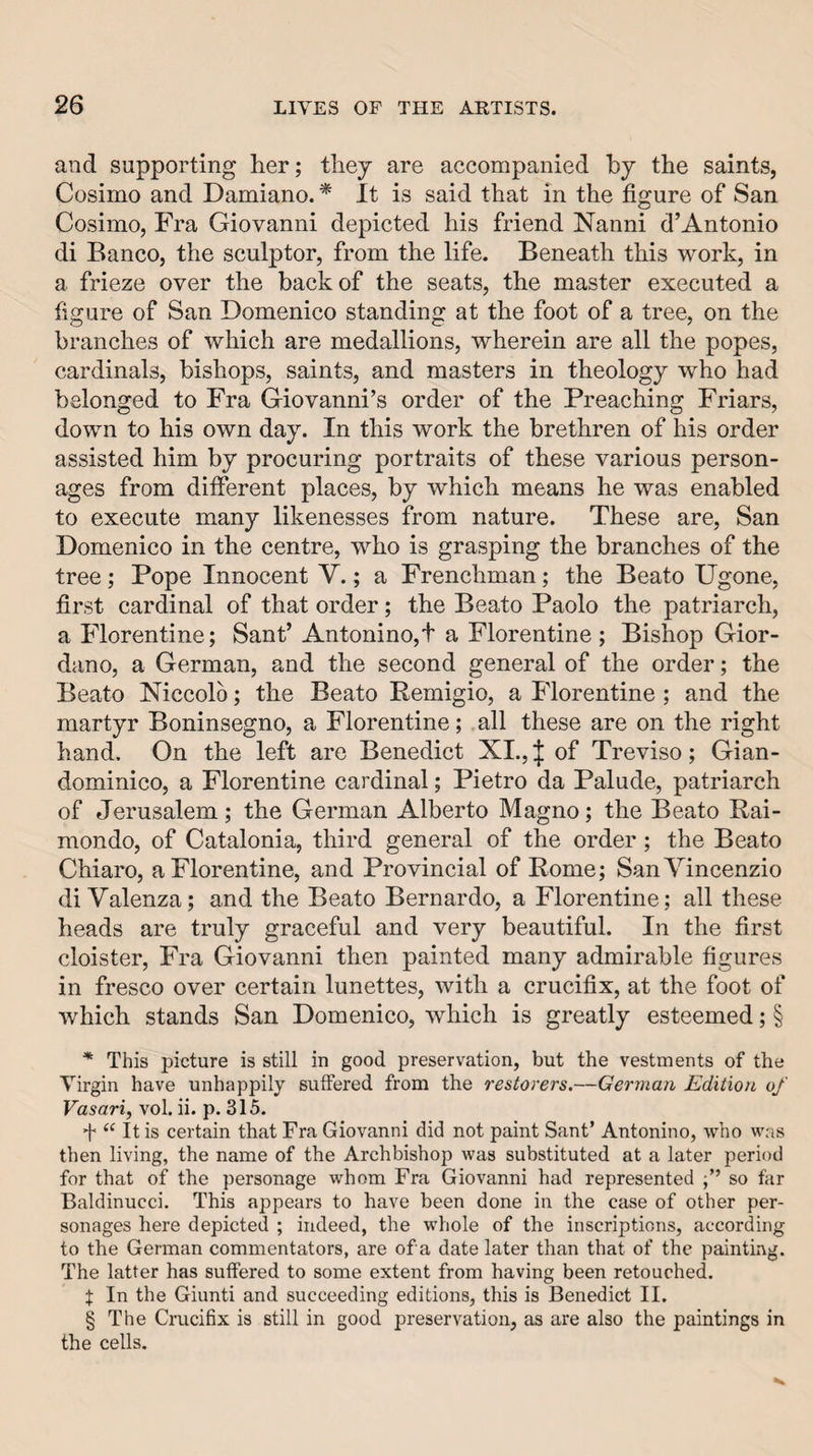 and supporting her; thej are accompanied by the saints, Cosimo and Damiano. * It is said that in the figure of San Cosimo, Fra Giovanni depicted his friend Nanni d’Antonio di Banco, the sculptor, from the life. Beneath this work, in a frieze over the back of the seats, the master executed a figure of San Domenico standing at the foot of a tree, on the branches of which are medallions, wherein are all the popes, cardinals, bishops, saints, and masters in theology who had belonged to Fra Giovanni’s order of the Preaching Friars, down to his own day. In this work the brethren of his order assisted him by procuring portraits of these various person¬ ages from different places, by which means he was enabled to execute many likenesses from nature. These are, San Domenico in the centre, who is grasping the branches of the tree; Pope Innocent V.; a Frenchman; the Beato Ugone, first cardinal of that order; the Beato Paolo the patriarch, a Florentine; Sant’ Antonino,t a Florentine; Bishop Gior¬ dano, a German, and the second general of the order; the Beato Niccolo; the Beato Remigio, a Florentine; and the martyr Boninsegno, a Florentine; all these are on the right hand. On the left are Benedict XL,J of Treviso; Gian- dominico, a Florentine cardinal; Pietro da Palude, patriarch of Jerusalem; the German Alberto Magno; the Beato Rai- mondo, of Catalonia, third general of the order; the Beato Chiaro, a Florentine, and Provincial of Rome; SanVincenzio di Valenza; and the Beato Bernardo, a Florentine; all these heads are truly graceful and very beautiful. In the first cloister. Fra Giovanni then painted many admirable figures in fresco over certain lunettes, with a crucifix, at the foot of which stands San Domenico, which is greatly esteemed; § * This picture is still in good preservation, but the vestments of the Virgin have unhappily suffered from the restorers.—German Edition of Vasari, vol. ii. p. 315. f “ It is certain that Fra Giovanni did not paint Sant’ Antonino, who was then living, the name of the Archbishop was substituted at a later period for that of the personage whom Fra Giovanni had represented so far Baldinucci. This appears to have been done in the case of other per¬ sonages here depicted ; indeed, the whole of the inscriptions, according to the German commentators, are of a date later than that of the painting. The latter has suffered to some extent from having been retouched. X In the Giunti and succeeding editions, this is Benedict II. § The Crucifix is still in good preservation, as are also the paintings in the cells.