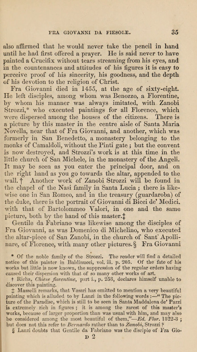 also affirmed tliat he would never take the pencil in hand until he had first offered a prayer. He is said never to have painted a Crucifix without tears streaming from his eyes, and in the countenances and attitudes of his figures it is easy to perceive proof of his sincerity, his goodness, and the depth of his devotion to the religion of Christ. Fra Giovanni died in 1455, at the age of sixty-eight. He left disciples, among whom was Benozzo, a Florentine, by whom his manner was always imitated, with Zanobi Strozzi,* who executed paintings for all Florence, which were dispersed among the houses of the citizens. There is a picture by this master in the centre aisle of Santa Maria Novella, near that of Fra Giovanni, and another, which was formerly in San Benedetto, a monastery belonging to the monks of Camaldoli, without the Find gate ; but the convent is now destroyed, and Strozzi’s work is at this time in the little church of San Michele, in the monastery of the Angeli. It may be seen as you enter the principal door, and on the right hand as you go towards the altar, appended to the wall. Another work of Zanobi Strozzi will be found in the chapel of the Nasi family in Santa Lucia ; there is like¬ wise one in San Romeo, and in the treasury (guardaroba) of the duke, there is the portrait of Giovanni di Bicci de’ Medici, with that of Bartolommeo Valori, in one and the same picture, both by the hand of this master.^ Gentile da Fabriano was likewise among the disciples of Fra Giovanni, as was Domenico di Michelino, who executed the altar-piece of San Zanobi, in the church of Sant’ Apolli- nare, of Florence, with many other pictures. § Fra Giovanni « * Of the noble family of the Strozzi. The reader will find a detailed notice of this painter in Baldinucci, vol. iii. p. 205. Of the fate of his works but little is now known, the suppression of the regular orders having caused their dispersion with that of so many other works of art. t Richa, Chiese Jiorentine, part i., p. 258, declares himself unable to discover this painting. X Masselli remarks, that Vasari has omitted to mention a very beautiful painting which is alluded to by Lanzi in the following words :—“ The pic¬ ture of the Paradise, which is still to be seen in Santa Maddalena de’ Pazzi is extremely rich in figures ; it is among the rarest of this master’s works, because of larger proportion than was usual with him, and may also be considered among the most beautiful of them,”—Ed. Flor. 1822-8 ; but does not this refer to Bernardo rather than to Zanobi, Strozzi ? § Lanzi doubts that Gentile da Fabriano was the disciple of Fra Gio- D 2