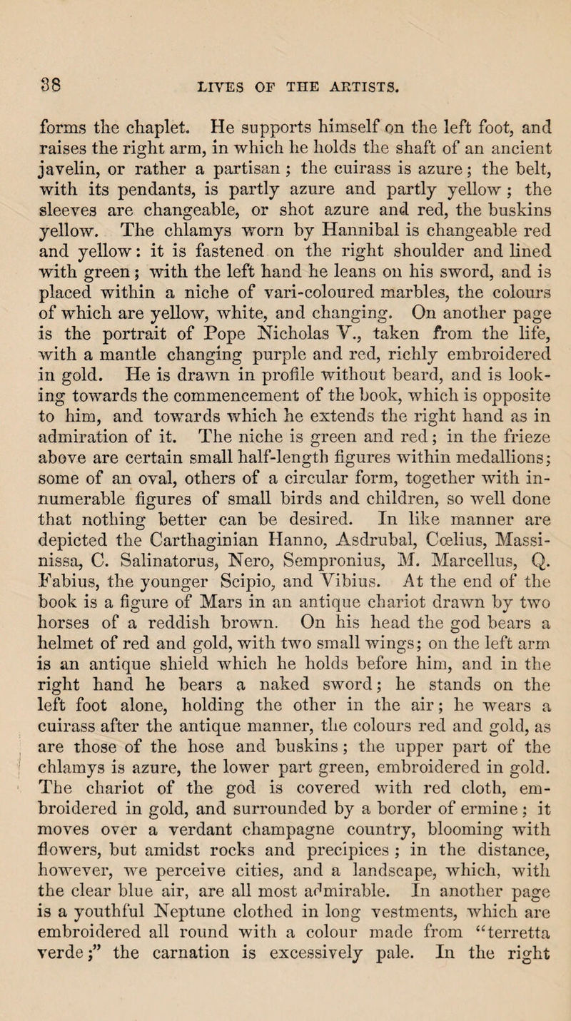 forms tlie chaplet. He supports himself on the left foot, and raises the right arm, in which he holds the shaft of an ancient javelin, or rather a partisan ; the cuirass is azure; the belt, with its pendants, is partly azure and partly yellow ; the sleeves are changeable, or shot azure anal red, the buskins yellow. The chlamys worn by Hannibal is changeable red and yellow: it is fastened on the right shoulder and lined with green; with the left hand he leans on his sword, and is placed within a niche of vari-coloured marbles, the colours of which are yellow, white, and changing. On another page is the portrait of Pope Nicholas Y., taken from the life, with a mantle changing purple and red, richly embroidered in gold. He is drawn in profile without beard, and is look¬ ing towards the commencement of the book, which is opposite to him, and towards which he extends the right hand as in admiration of it. The niche is green and red; in the frieze above are certain small half-length figures within medallions; some of an oval, others of a circular form, together with in¬ numerable figures of small birds and children, so well done that nothing better can be desired. In like manner are depicted the Carthaginian Hanno, Asdrubal, Coelius, Massi- nissa, C. Salinatorus, Nero, Sempronius, M. Marcellus, Q. Pabius, the younger Scipio, and Yibius. At the end of the book is a figure of Mars in an antique chariot drawn by two horses of a reddish brown. On his head the god hears a helmet of red and gold, with two small wings; on the left arm is an antique shield which he holds before him, and in the right hand he bears a naked sword; he stands on the left foot alone, holding the other in the air; he wears a cuirass after the antique manner, the colours red and gold, as are those of the hose and buskins; the upper part of the chlamys is azure, the lower part green, embroidered in gold. The chariot of the god is covered with red cloth, em¬ broidered in gold, and surrounded by a border of ermine; it moves over a verdant champagne country, blooming with flowers, but amidst rocks and precipices ; in the distance, however, we perceive cities, and a landscape, which, with the clear blue air, are all most admirable. In another page is a youthful Neptune clothed in long vestments, which are embroidered all round with a colour made from ‘^terretta verdethe carnation is excessively pale. In the right