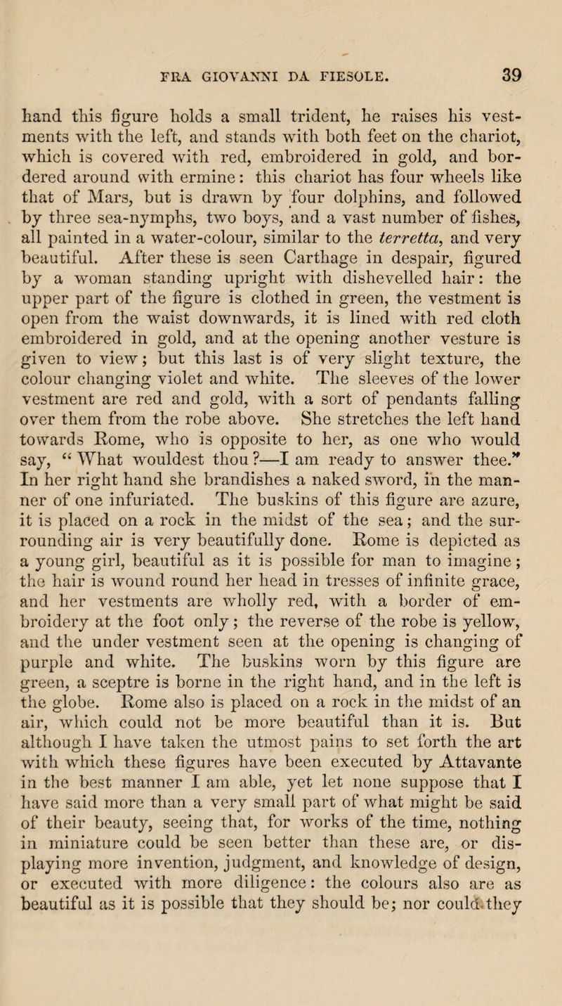 hand this figure holds a small trident, he raises his vest¬ ments with the left, and stands with both feet on the chariot, which is covered with red, embroidered in gold, and bor¬ dered around with ermine: this chariot has four wheels like that of Mars, but is drawn by four dolphins, and followed by three sea-nymphs, two boys, and a vast number of fishes, all painted in a water-colour, similar to the terretta, and very beautiful. After these is seen Carthage in despair, figured by a woman standing upright with dishevelled hair: the upper part of the figure is clothed in green, the vestment is open from the waist downwards, it is lined with red cloth embroidered in gold, and at the opening another vesture is given to view; but this last is of very slight texture, the colour changing violet and white. The sleeves of the lower vestment are red and gold, with a sort of pendants falling ov’er them from the robe above. She stretches the left hand towards Rome, who is opposite to her, as one who would say, “ What wouldest thou ?—I am ready to answer thee.^ In her right hand she brandishes a naked sword, in the man¬ ner of one infuriated. The buskins of this figure are azure, it is placed on a rock in the midst of the sea; and the sur¬ rounding air is very beautifully done. Rome is depicted as a young girl, beautiful as it is possible for man to imagine; the hair is wound round her head in tresses of infinite grace, and her vestments are wholly red, with a border of em¬ broidery at the foot only; the reverse of the robe is yellow, and the under vestment seen at the opening is changing of purple and white. The buskins worn by this figure are green, a sceptre is borne in the right hand, and in the left is the globe. Rome also is placed on a rock in the midst of an air, which could not be more beautiful than it is. But although I have taken the utmost pains to set forth the art with which these figures have been executed by Attavante in the best manner I am able, yet let none suppose that I have said more than a very small part of what might be said of their beauty, seeing that, for works of the time, nothing in miniature could be seen better than these are, or dis¬ playing more invention, judgment, and knowledge of design, or executed with more diligence; the colours also are as beautiful as it is possible that they should be; nor could-they