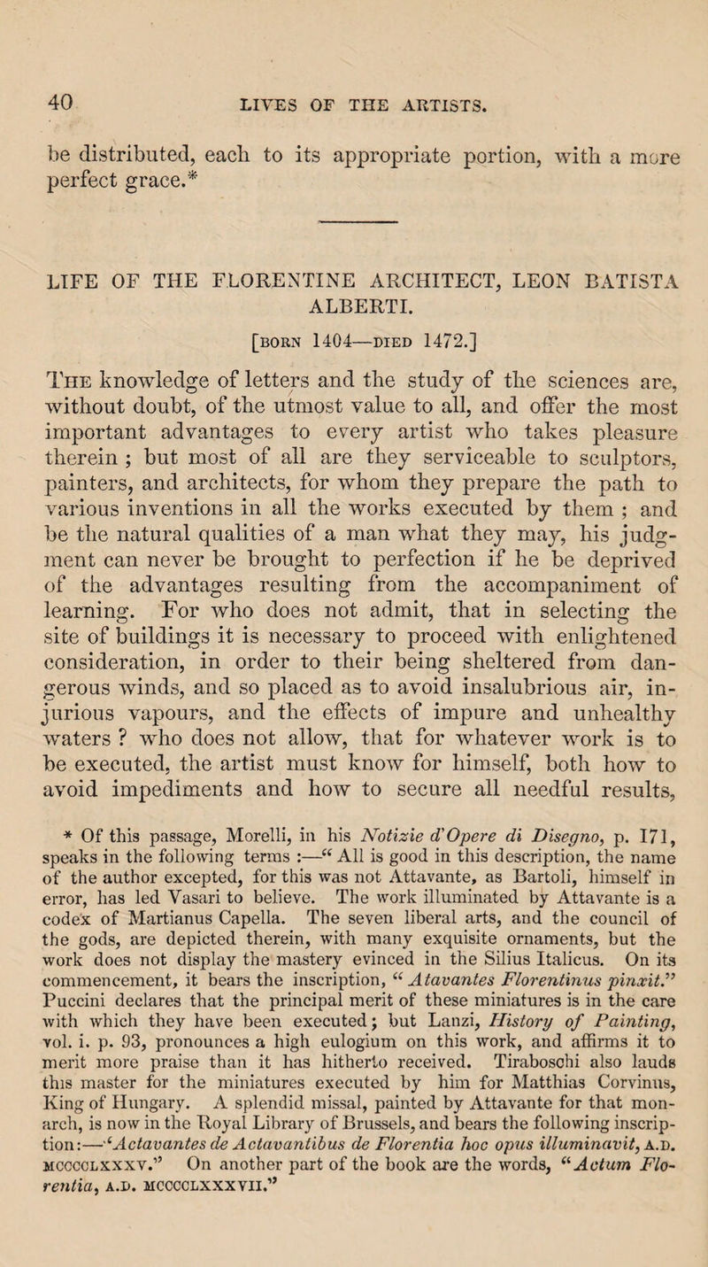 ],ie distributed, each to its appropriate portion, with a more perfect grace.* LIFE OF THE FLORENTINE ARCHITECT, LEON BATISTA ALBERTI. [born 1404—DIED 1472.] The knowledge of letters and the study of the sciences are, without doubt, of the utmost value to all, and offer the most important advantages to every artist who takes pleasure therein ; but most of all are they serviceable to sculptors, painters, and architects, for whom they prepare the path to various inventions in all the works executed by them ; and be the natural qualities of a man what they may, his judg¬ ment can never be brought to perfection if he be deprived of the advantages resulting from the accompaniment of learning. For who does not admit, that in selecting the site of buildings it is necessary to proceed with enlightened consideration, in order to their being sheltered from dan¬ gerous winds, and so placed as to avoid insalubrious air, in¬ jurious vapours, and the effects of impure and unhealthy waters ? who does not allow, that for whatever work is to be executed, the artist must know for himself, both how to avoid impediments and how to secure all needful results, * Of this passage, Morelli, in his Notizie d'Opere di Disegno, p. 171, speaks in the following terras :—“ All is good in this description, the name of the author excepted, for this was not Attavante, as Bartoli, himself in error, has led Vasari to believe. The work illuminated by Attavante is a codex of Martianus Capella. The seven liberal arts, and the council of the gods, are depicted therein, with many exquisite ornaments, but the work does not display the mastery evinced in the Silius Italicus. On its commencement, it bears the inscription, “ Atavantes Florentinus pinxit.” Puccini declares that the principal merit of these miniatures is in the care with which they have been executed; but Lanzi, History of Painting, vol. i. p. 93, pronounces a high eulogium on this work, and affirms it to merit more praise than it has hitherto received. Tirabosohi also lauds this master for the miniatures executed by him for Matthias Corvinus, King of Hungary. A splendid missal, painted by Attavante for that mon¬ arch, is now in the Royal Library of Brussels, and bears the following inscrip¬ tion:— '‘Actavantes de Actavantibus de Florentia hoc opus illuminavit, A..!). MCCCOLXXXV.” On another part of the book ai’e the words, “Actum Flo¬ rentia, A.D. MCCCCLXXXYII.”