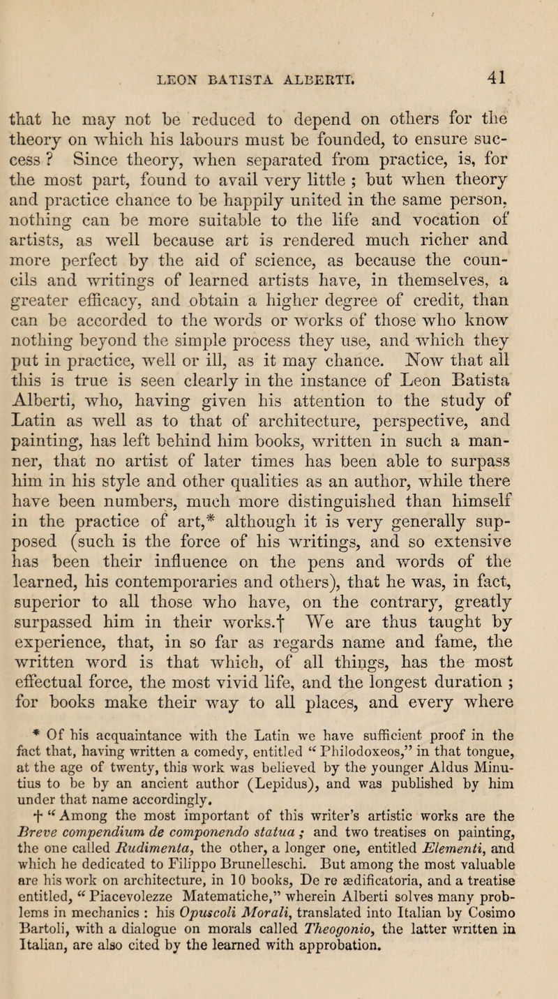 that he may not he reduced to depend on others for the theory on which his labours must be founded, to ensure suc¬ cess ? Since theory, when separated from practice, is, for the most part, found to avail very little ; but when theory and practice chance to be happily united in the same person, nothing can be more suitable to the life and vocation of artists, as well because art is rendered much richer and more perfect by the aid of science, as because the coun¬ cils and writings of learned artists have, in themselves, a greater efficacy, and obtain a higher degree of credit, than can be accorded to the words or works of those who know nothing beyond the simple process they use, and which they put in practice, well or ill, as it may chance. Now that all this is true is seen clearly in the instance of Leon Batista Alberti, who, having given his attention to the study of Latin as well as to that of architecture, perspective, and painting, has left behind him books, written in such a man¬ ner, that no artist of later times has been able to surpass him in his style and other qualities as an author, while there have been numbers, much more distinguished than himself in the practice of art,* although it is very generally sup¬ posed (such is the force of his writings, and so extensive has been their influence on the pens and v/ords of the learned, his contemporaries and others), that he was, in fact, superior to all those who have, on the contrary, greatly surpassed him in their works.f We are thus taught by experience, that, in so far as regards name and fame, the written word is that which, of all things, has the most effectual force, the most vivid life, and the longest duration ; for books make their way to all places, and every where * Of his acquaintance with the Latin we have sufficient proof in the fact that, having written a comedy, entitled “ Philodoxeos,” in that tongue, at the age of twenty, this work was believed by the younger Aldus Minu- tius to be by an ancient author (Lepidus), and was published by him under that name accordingly. f Among the most important of this writer’s artistic works are the Breve compendium de componendo statua ; and two treatises on painting, the one called Rudimenta, the other, a longer one, entitled Elementi, and which he dedicated to Filippo Brunelleschi. But among the most valuable are his work on architecture, in 10 books, De re aedificatoria, and a treatise entitled, “ Piacevolezze Matematiche,” wherein Alberti solves many prob¬ lems in mechanics : his Opicscoli Morali, translated into Italian by Cosimo Bartoli, with a dialogue on morals called Theogonio, the latter written in Italian, are also cited by the learned with approbation.