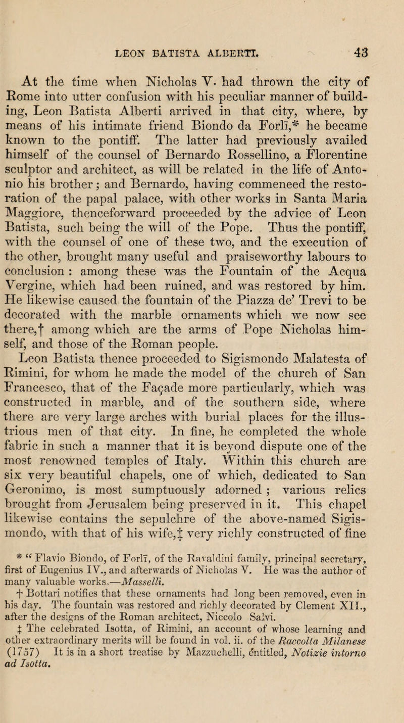 At the time when Nicholas Y. had thrown the city of Rome into utter confusion with his peculiar manner of build¬ ing, Leon Batista Alberti arrived in that city, where, by means of his intimate friend Biondo da Forli,^' he became known to the pontiff. The latter had previously availed himself of the counsel of Bernardo Rossellino, a Florentine sculptor and architect, as will be related in the life of Anto¬ nio his brother; and Bernardo, having commeneed the resto¬ ration of the papal palace, with other works in Santa Maria Maggiore, thenceforward proceeded by the advice of Leon Batista, such being the will of the Pope. Thus the pontiff, with the counsel of one of these two, and the execution of the other, brought many useful and praiseworthy labours to conclusion : among these was the Fountain of the Acqua Yergine, which had been ruined, and was restored by him. He likewise caused the fountain of the Piazza de’ Trevi to be decorated with the marble ornaments which we now see there,I among which are the arms of Pope Nicholas him¬ self, and those of the Roman people. Leon Batista thence proceeded to Sigismondo Malatesta of Rimini, for whom he made the model of the church of San Francesco, that of the Facade more particularly, which was constructed in marble, and of the southern side, where there are very large arches with burial places for the illus¬ trious men of that city. In fine, he completed the whole fabric in such a manner that it is beyond dispute one of the most renowned temples of Italy. Within this church are six very beautiful chapels, one of which, dedicated to San Geronimo, is most sumptuously adorned ; various relics brought from elerusalem being preserved in it. This chapel likewise contains the sepulchre of the above-named Sigis¬ mondo, with that of his wife,| very richly constructed of fine * “ Flavio Biondo, of ForlT, of the Bavaldini family, principal secretary, first of Eugenius IV., and afterwmrds of Nicholas V. He was the author of many valuable w’-orks.—Masselli. f Bottari notifies that these ornaments had long been removed, even in his day. The fountain was restored and richly decorated by Clement XII., after the designs of the Roman architect, Niccolo Saivi. f: The celebrated Isotta, of Rimini, an account of whose learning and other extraordinary merits will be found in vol. ii. of the Raccolta Milanese (1757) It is in a short treatise by Mazzuchelli, Entitled, Notizie intorno ad Isotta.