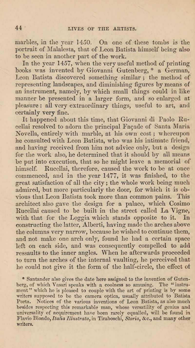 marbles, in tlie year 1450. On one of these tombs is the portrait of Malalesta, that of Leon Batista himself being also to be seen in another part of the work. In the year 1457, when the very useful method of printing books was invented by Giovanni Gutenberg, * a German, Leon Batista discovered something similar ; the method of representing landscapes, and diminishing figures by means of an instrument, namely, by which small things could in like manner be presented in a larger form, and so enlarged at pleasure: all very extraordinary things, useful to art, and certainly very fine. It happened about this time, that Giovanni di Paolo Ru- eellai resolved to adorn the principal Facade of Santa Maria Novella, entirely with marble, at his own cost; whereupon he consulted with Leon Batista, who was his intimate friend, and having received from him not advice only, but a design for the work also, he determined that it should by all means be put into execution, that so he might leave a memorial of himself. Rucellai, therefore, caused the work to be at once commenced, and in the year 1477, it was finished, to the great satisfaction of all the city; the whole work being much admired, but more particularly the door, for which it is ob¬ vious that Leon Batista took more than common pains. This architect also gave the design for a palace, which Cosimo Rucellai caused to be built in the street called La Vigne, with that for the Loggia which stands opposite to it. In constructing the latter, Alberti, having made the arches above the columns very narrow, because he wished to continue them, and not make one arch only, found he had a certain space left on each side, and was consequently compelled to add ressaults to the inner angles. When he afterwards proceeded to turn the arches of the internal vaulting, he perceived that he could not give it the form of the half-circle, the effect of * Santander also gives the date here assigned, to the invention of Guten¬ berg, of which Vasari speaks with a coolness so amusing. The ‘^instru¬ ment ” which he is pleased to couple Avith the art of printing is by some writers supposed to be the camera optica, usually attributed to Batista Porta. Notices of the various inventions of Leon Batista, as also much besides respecting this remarkable man, whose versatility of genius and universality of acquirement have been rarely equalled, wall be found in Flavio Biondo, Italia Illustrata, in Tiraboschi, Storia, &amp;c., and many other writers.