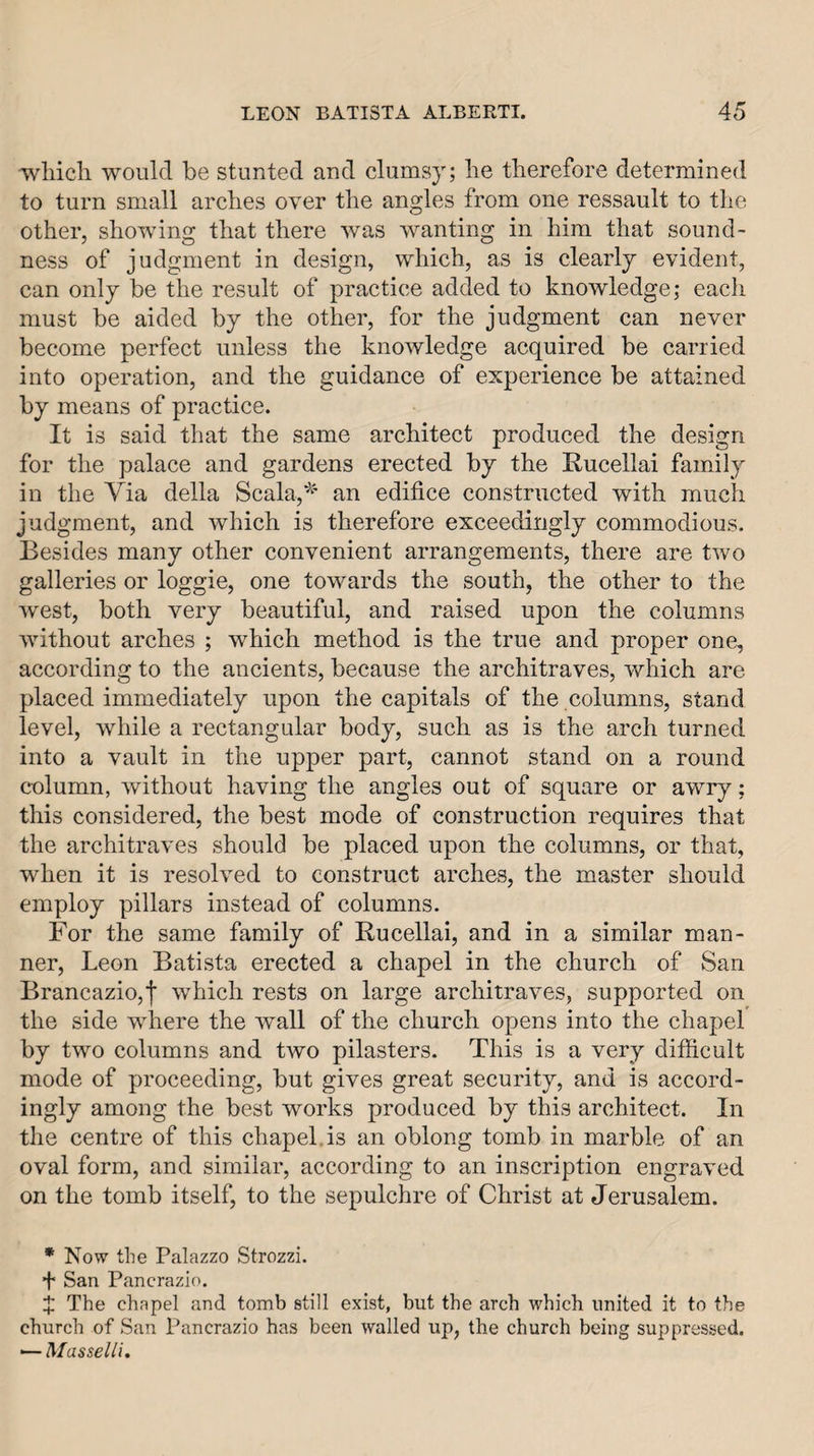 wliicli would be stunted and clumsy; lie therefore determined to turn small arches over the angles from one ressault to the other, showing that there was wanting in him that sound¬ ness of judgment in design, which, as is clearly evident, can only be the result of practice added to knowledge; each must be aided by the other, for the judgment can never become perfect unless the knowledge acquired be carried into operation, and the guidance of experience be attained by means of practice. It is said that the same architect produced the design for the palace and gardens erected by the Rucellai family in the Via della Scala,^' an edifice constructed with much judgment, and which is therefore exceedingly commodious. Besides many other convenient arrangements, there are two galleries or loggie, one towards the south, the other to the west, both very beautiful, and raised upon the columns without arches ; which method is the true and proper one, according to the ancients, because the architraves, which are placed immediately upon the capitals of the columns, stand level, while a rectangular body, such as is the arch turned into a vault in the upper part, cannot stand on a round column, without having the angles out of square or awry; this considered, the best mode of construction requires that the architraves should be placed upon the columns, or that, when it is resolved to construct arches, the master should employ pillars instead of columns. For the same family of Rucellai, and in a similar man¬ ner, Leon Batista erected a chapel in the church of San Brancazio,f which rests on large architraves, supported on the side where the wall of the church opens into the chapel by two columns and two pilasters. This is a very difficult mode of proceeding, but gives great security, and is accord¬ ingly among the best works produced by this architect. In the centre of this chapel.is an oblong tomb in marble of an oval form, and similar, according to an inscription engraved on the tomb itself, to the sepulchre of Christ at Jerusalem. * Now the Palazzo Strozzi. + San Pancrazio. X The chapel and tomb still exist, but the arch which united it to the church of San Pancrazio has been walled up, the church being suppressed. ■—Masselli.