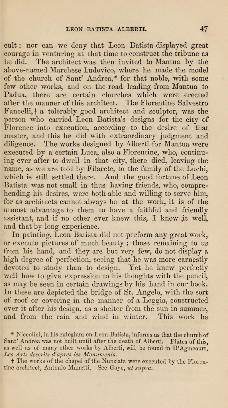 cult: nor can we deny that Leon Batista displayed great courage in venturing at that time to construct the tribune as he did. The architect was then invited to Mantua by the above-named Marchese Ludovico, where he made the model of the church of Sant’ Andrea,* for that noble, with some few other works, and on the road leading from Mantua to Padua, there are certain churches which were erected after the manner of this architect. The Florentine Salvestro Fancellijf a tolerably good architect and sculptor, was the person who carried Leon Batista’s designs for the city of Florence into execution, according to the desire of that master, and this he did with extraordinary judgment and diligence. The works designed by Alberti for Mantua were executed by a certain Luca, also a Florentine, who, continu¬ ing ever after to dwell in that city, there died, leaving the name, as we are told by Filarete, to the family of the Luchi, which is still settled there. And the good fortune of Leon Batista was not small in thus having friends, who, compre¬ hending his desires, were both able and willing to serve him, for as architects cannot always be at the work, it is of the utmost advantage to them to have a faithful and friendly assistant, and if no other ever knew this, I know well, and that by long experience. In painting, Leon Batista did not perform any great work, or execute pictures of much beauty ; those remaining to us from his hand, and they are but very few, do not display a high degree of perfection, seeing that he was more earnestly devoted to study than to design. Yet he knew perfectly well how to give expression to his thoughts with the pencil, as may be seen in certain drawings by his hand in our book. In these are depicted the bridge of St. Angelo, with the sort of roof or covering in the manner of a Loggia, constructed over it after his design, as a shelter from the sun in summer, and from the rain and wind in winter. This work he * Niccolini, in his eulogium on Leon Batista, informs us that the church of Sant’ Andrea was not built until after the death of Alberti. Plates of this, as well as of many other works by Alberti, will be found in D’Agincourt, Les Arts descrits d'apres les Monuments. + The works of the chapel of the Nunziata were executed by the Floren¬ tine architect, Antonio Manetti. See Gaye, ut supra.
