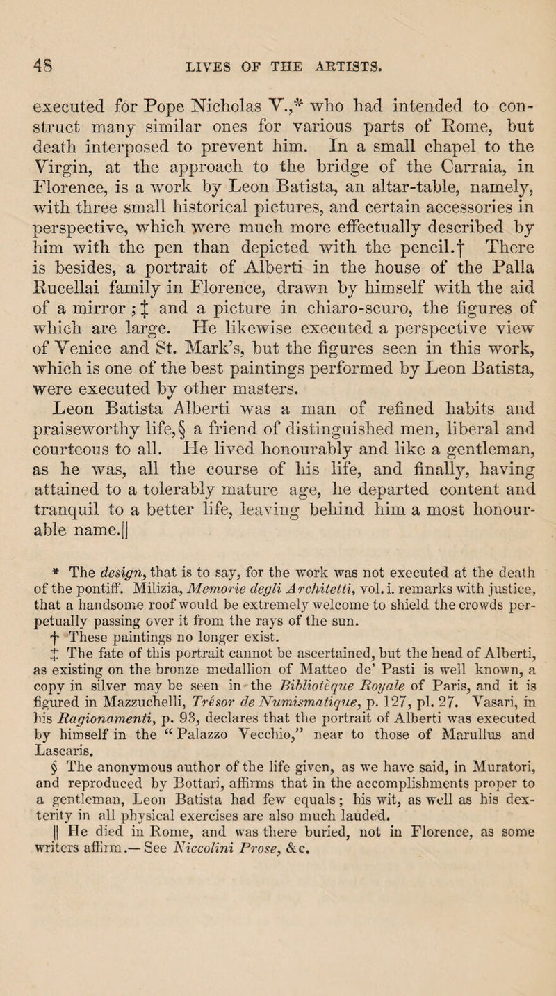 executed for Pope Nicholas who had intended to con¬ struct many similar ones for various parts of Rome, but death interposed to prevent him. In a small chapel to the Virgin, at the approach to the bridge of the Carraia, in Florence, is a work by Leon Batista, an altar-table, namely, with three small historical pictures, and certain accessories in perspective, which were much more effectually described by him with the pen than depicted with the pencil.f There is besides, a portrait of Alberti in the house of the Palla Rucellai family in Florence, drawn by himself with the aid of a mirror ; ;|: and a picture in chiaro-scuro, the figures of which are large. He likewise executed a perspective view of VTnice and St. Mark’s, but the figures seen in this work, which is one of the best paintings performed by Leon Batista, were executed by other masters. Leon Batista Alberti was a man of refined habits and praiseworthy life,§ a friend of distinguished men, liberal and courteous to all. He lived honourably and like a gentleman, as he was, all the course of his life, and finally, having attained to a tolerably mature age, he departed content and tranquil to a better life, leaving behind him a most honour¬ able name.lj * The design, that is to say, for the work was not executed at the death of the pontiff. Milizia, Memorie degli A rchitetti^ vol. i, remarks with justice, that a handsome roof would be extremely welcome to shield the crowds per¬ petually passing over it from the rays of the sun. I These paintings no longer exist. X The fate of this portrait cannot be ascertained, but the head of Alberti, as existing on the bronze medallion of Matteo de’ Pasti is well known, a copy in silver may be seen in-the Bihlioteqiie Royale of Paris, and it is figured in Mazzuchelli, Tresor de Numismatique, p. 127, pi. 27. Vasari, in his Ragionamenti, p. 93, declares that the portrait of Alberti was executed by himself in the “Palazzo Vecchio,'’ near to those of Marullus and Lascaris. § The anonymous author of the life given, as we have said, in Muratori, and reproduced by Bottari, affirms that in the accomplishments proper to a gentleman, Leon Batista had few equals; his wit, as well as his dex¬ terity in all physical exercises are also much lauded. II He died in Rome, and was there buried, not in Florence, as some writers affirm.—See Niccolini Prose, See.