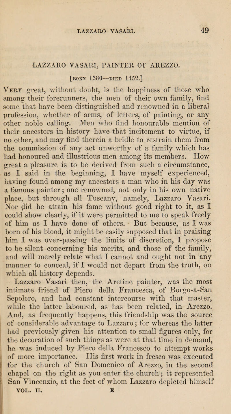 LAZZARO VASARI, PAINTER OF AREZZO. [born 1380—DIED 1452.] Very great, 'svithout doubt, is the happiness of those who among their forerunners, the men of their own family, find some that have been distinguished and renowned in a liberal profession, Avhether of arms, of letters, of painting, or any other noble calling. Men who find honourable mention of their ancestors in history have that incitement to virtue, if no other, and may find therein a bridle to restrain them from the commission of any act unworthy of a family which has had honoured and illustrious men among its members. How great a pleasure is to be derived from such a circumstance, as I said in the beginning, I have myself experienced, having found among my ancestors a man who in his day was a famous painter; one renowned, not only in his own native place, but through all Tuscany, namely, Lazzaro Vasari. Nor ^id he attain his fame without good right to it, as I could show clearly, if it were permitted to me to speak freely of him as I have done of others. But because, as I was born of his blood, it might be easily supposed that in praising liim I was over-passing the limits of discretion, I propose to be silent concerning his merits, and those of the family, and will merely relate what I cannot and ought not in any manner to conceal, if I would not depart from the truth, on which all history depends. Lazzaro Vasari then, the Aretine painter, was the most intimate friend of Piero della Francesca, of Borgo-a-San Sepolcro, and had constant intercourse with that master, while the latter laboured, as has been related, in Arezzo. And, as frequently happens, this friendship was the source ' of considerable advantage to Lazzaro; for whereas the latter had previously given his attention to small figures only, for the decoration of such things as were at that time in demand, he was induced by Piero della Francesco to attempt works 1 of more importance. His first work in fresco was executed 1' for the church of San Domenico of Arezzo, in the second : chapel on the right as you enter the church; it represented 5' San Vincenzio, at the feet of whom Lazzaro depicted himself j VOL. II. E 1 i