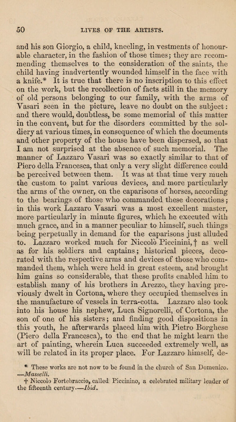 and his son Giorgio, a child, kneeling, in vestments of honour¬ able character, in the fashion of those times; they are recom¬ mending themselves to the consideration of the saints, the child having inadvertently wounded himself in the face with a knife.* It is true that there is no inscription to this effect on the work, but the recollection of facts still in the memory of old persons belonging to our family, with the arms of Vasari seen in the picture, leave no doubt on the subject: and there would, doubtless, be some memorial of this matter in the convent, but for the disorders committed by the sol¬ diery at various times, in consequence of which the documents and other property of the house have been dispersed, so that I am not surprised at the absence of such memorial. The manner of Lazzaro Vasari was so exactly similar to that of Piero della Francesca, that only a very slight difference could be perceived between them. It was at that time very much the custom to paint various devices, and more particularly the arms of the owner, on the caparisons of horses, according to the bearings of those who commanded these decorations; in this work Lazzaro Vasari was a most excellent master, more particularly in minute figures, which he executed with much grace, and in a manner peculiar to himself, such things being perpetually in demand for the caparisons just alluded to. Lazzaro worked much for Niccolb Piccinini, j* as well as for his soldiers and captains; historical pieces, deco¬ rated with the respective arms and devices of those who com¬ manded them, which were held in great esteem, and brought him gains so considerable, that these profits enabled him to establish many of his brothers in Arezzo, they having pre¬ viously dwelt in Cortona, where they occupied themselves in the manufacture of vessels in terra-cotta. Lazzaro also took into his house his nephew, Luca Signorelli, of Cortona, the son of one of his sisters; and finding good dispositions in this youth, he afterwards placed him with Pietro Borghese (Piero della Francesca), to the end that he might learn the art of painting, wherein Luca succeeded extremely well, as will be related in its proper place. For Lazzaro himself, de- * These works are not now to be found in the church of San Domenico. —Masselli. ■f Niccolo Fortehraccio, called Piccinino, a celebrated militar}' leader of the fifteenth century—Ibid.