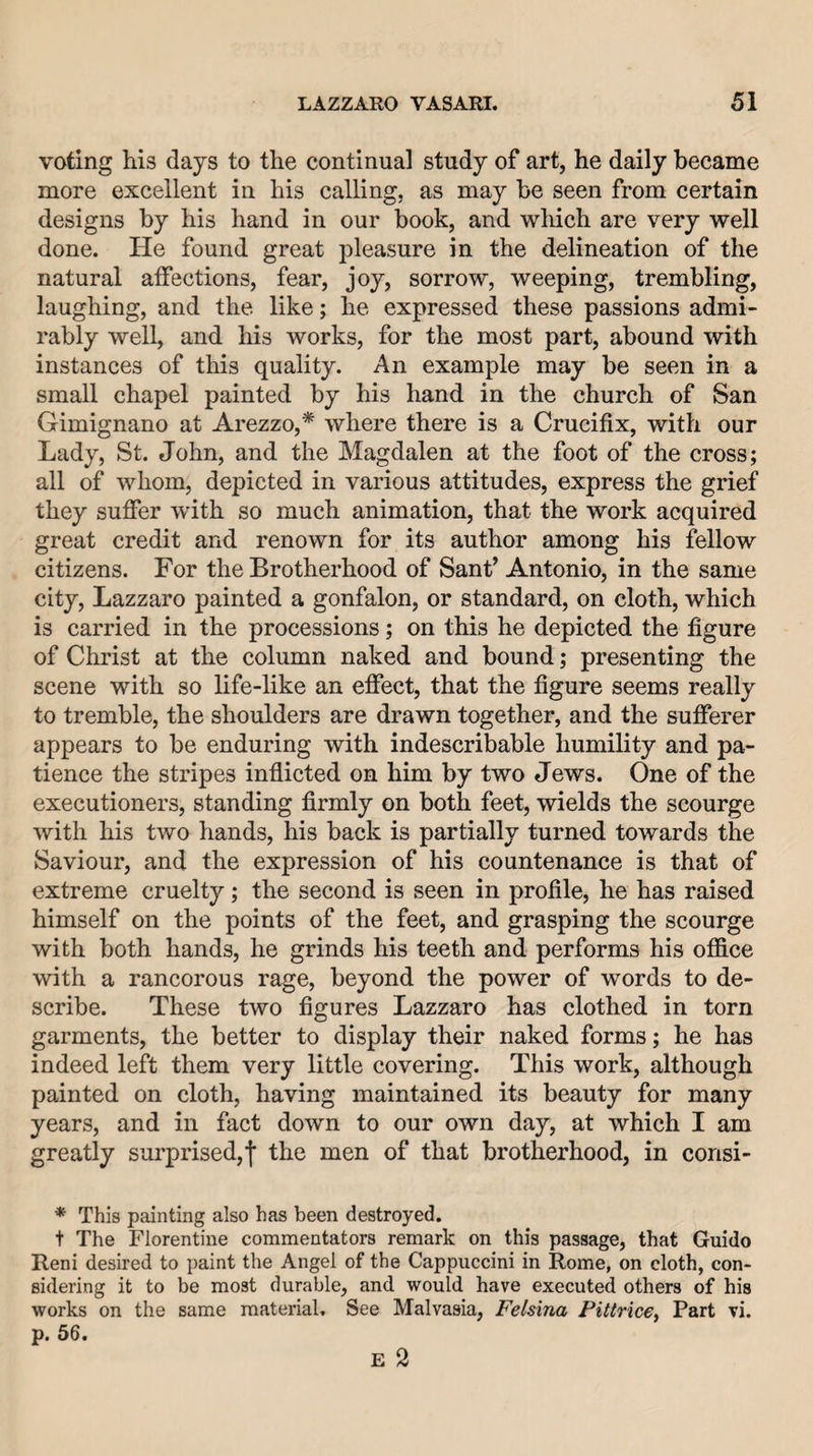 voting his days to the continual study of art, he daily became more excellent in his calling, as may be seen from certain designs by his hand in our book, and which are very well done. He found great pleasure in the delineation of the natural affections, fear, joy, sorrow, weeping, trembling, laughing, and the like; he expressed these passions admi¬ rably well, and his works, for the most part, abound with instances of this quality. An example may be seen in a small chapel painted by his hand in the church of San Gimignano at Arezzo,* where there is a Crucifix, with our Lady, St. John, and the Magdalen at the foot of the cross; all of whom, depicted in various attitudes, express the grief they suffer with so much animation, that the work acquired great credit and renown for its author among his fellow citizens. For the Brotherhood of Sant’ Antonio, in the same city, Lazzaro painted a gonfalon, or standard, on cloth, which is carried in the processions; on this he depicted the figure of Christ at the column naked and bound; presenting the scene with so life-like an effect, that the figure seems really to tremble, the shoulders are drawn together, and the sufferer appears to be enduring with indescribable humility and pa¬ tience the stripes inflicted on him by two Jews. One of the executioners, standing firmly on both feet, wields the scourge with his two hands, his back is partially turned towards the Saviour, and the expression of his countenance is that of extreme cruelty; the second is seen in profile, he has raised himself on the points of the feet, and grasping the scourge with both hands, he grinds his teeth and performs his office with a rancorous rage, beyond the power of words to de¬ scribe. These two figures Lazzaro has clothed in torn garments, the better to display their naked forms; he has indeed left them very little covering. This work, although painted on cloth, having maintained its beauty for many years, and in fact down to our own day, at which I am greatly surprised,f the men of that brotherhood, in consi- * This painting also has been destroyed. t The Florentine commentators remark on this passage, that Guido Reni desired to paint the Angel of the Cappuccini in Rome, on cloth, con¬ sidering it to be most durable, and would have executed others of his works on the same material. See Malvasia, Felsina Pittrice^ Part vi. p. 56.