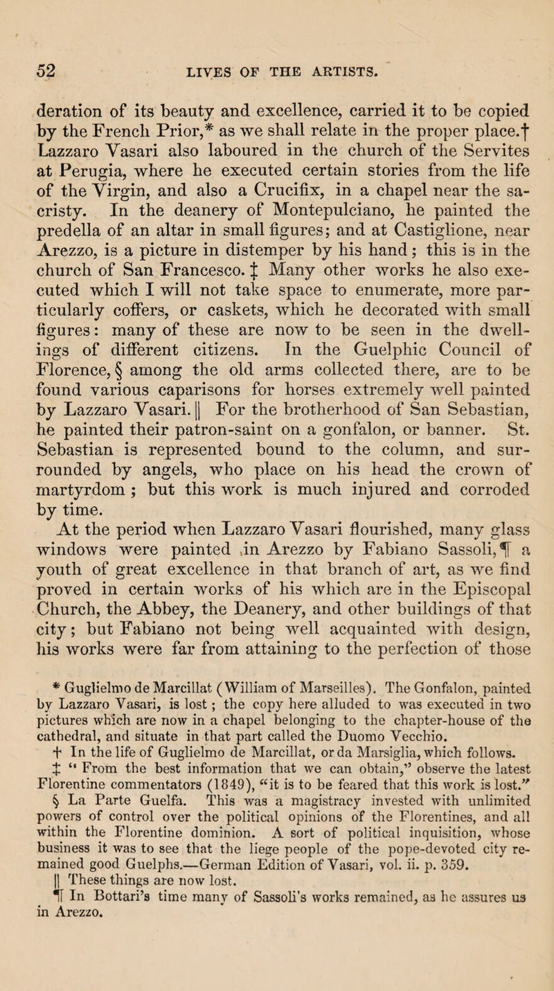 deration of its beauty and excellence, carried it to be copied by the French Prior,* * * § as we shall relate in the proper place.']’ Lazzaro Vasari also laboured in the church of the Servites at Perugia, where he executed certain stories from the life of the Virgin, and also a Crucifix, in a chapel near the sa¬ cristy. In the deanery of Montepulciano, he painted the predella of an altar in small figures; and at Castiglione, near Arezzo, is a picture in distemper by his hand; this is in the church of San Francesco. J Many other works he also exe¬ cuted which I will not take space to enumerate, more par¬ ticularly coffers, or caskets, which he decorated with small figures: many of these are now to be seen in the dwell¬ ings of different citizens. In the Guelphic Council of Florence, § among the old arms collected there, are to be found various caparisons for horses extremely well painted by Lazzaro Vasari. || For the brotherhood of San Sebastian, he painted their patron-saint on a gonfalon, or banner. St. Sebastian is represented bound to the column, and sur¬ rounded by angels, who place on his head the crown of martyrdom ; but this work is much injured and corroded by time. At the period when Lazzaro Vasari flourished, many glass windows were painted an Arezzo by Fabiano Sassoli,^ a youth of great excellence in that branch of art, as we find proved in certain works of his which are in the Episcopal Church, the Abbey, the Deanery, and other buildings of that city; but Fabiano not being well acquainted with design, his works were far from attaining to the perfection of those * Guglielnio de Marcillat (William of Marseilles). The Gonfalon, painted by Lazzaro Vasari, is lost; the copy here alluded to was executed in two pictures which are now in a chapel belonging to the chapter-house of the cathedral, and situate in that part called the Duomo Vecchio. + In the life of Guglielmo de Marcillat, or da Marsiglia, which follows. X “ From the best information that we can obtain,” observe the latest Florentine commentators (1849), “it is to be feared that this work is lost.’' § La Parte Guelfa. This was a magistracy invested with unlimited powers of control over the political opinions of the Florentines, and all within the Florentine dominion. A sort of political inquisition, whose business it was to see that the liege people of the pope-devoted city re¬ mained good Guelphs.—German Edition of Vasari, vol. ii. p. 359. |] These things are now lost. H In Bottari’s time many of Sassoli’s works remained, as he assures us in Arezzo.