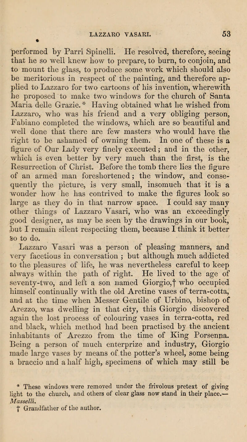 performed by Parri Spinelli. He resolved, therefore, seeing that he so well knew how to prepare, to burn, to conjoin, and to mount the glass, to produce some work which should also be meritorious in respect of the painting, and therefore ap¬ plied to Lazzaro for two cartoons of his invention, wherewith he proposed to make two windows for the church of Santa Maria delle Grazie.* Having obtained what he wished from Lazzaro, who was his friend and a very obliging person, Fabiano completed the windows, which are so beautiful and well done that there are few masters who Vfould have the right to be ashamed of owning them. In one of these is a figure of Our Lady very finely executed; and in the other, which is even better by very much than the first, is the Resurrection of Christ. Before the tomb there lies the figure of an armed man foreshortened; the window, and conse¬ quently the picture, is very small, insomuch that it is a wonder how he has contrived to make the figures look so large as they do in that narrow space. I could say many other things of Lazzaro Vasari, who was an exceedingly good designer, as may be seen by the drawings in our book, but I remain silent respecting them, because I think it better So to do. Lazzaro Vasari was a person of pleasing manners, and very facetious in conversation ; but although much addicted to the pleasures of life, he was nevertheless careful to keep always within the path of right. He lived to the age of seventy-two, and left a son named Giorgio,who occupied himself continually with the old Aretine vases of terra-cotta, and at the time when Messer Gentile of Urbino, bishop of Arezzo, was dwelling in that city, this Giorgio discovered again the lost process of colouring vases in terra-cotta, red and black, which method had been practised by the ancient inhabitants of Arezzo from the time of King Porsenna. Being a person of much enterprize and industry, Giorgio made large vases by means of the potter’s wheel, some being a braccio and a half high, specimens of which may still be * These windows were removed under the frivolous pretext of giving light to the church, and others of clear glass now stand in their place.— Masselli. t Grandfather of the author.