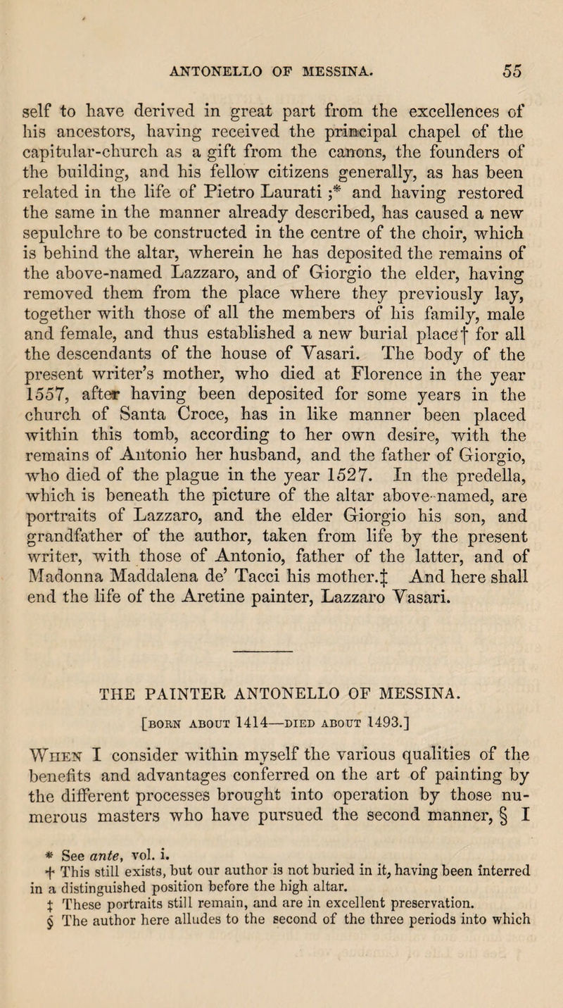 self to have derived in great part from the excellences of his ancestors, having received the principal chapel of the capitular-church as a gift from the canons, the founders of the building, and his fellow citizens generally, as has been related in the life of Pietro Laurati and having restored the same in the manner already described, has caused a new sepulchre to be constructed in the centre of the choir, which is behind the altar, wherein he has deposited the remains of the above-named Lazzaro, and of Giorgio the elder, having removed them from the place where they previously lay, together with those of all the members of his family, male and female, and thus established a new burial place f for all the descendants of the house of Vasari. The body of the present writer’s mother, who died at Florence in the year 1557, after having been deposited for some years in the church of Santa Croce, has in like manner been placed within this tomb, according to her own desire, with the remains of Antonio her husband, and the father of Giorgio, who died of the plague in the year 1527. In the predella, which is beneath the picture of the altar above -named, are portraits of Lazzaro, and the elder Giorgio his son, and grandfather of the author, taken from life by the present writer, with those of Antonio, father of the latter, and of Madonna Maddalena de’ Tacci his mother.| And here shall end the life of the Aretine painter, Lazzaro Vasari. THE PAINTER ANTONELLO OF MESSINA. [born about 1414—DIED ABOUT 1493.] When I consider within myself the various qualities of the benefits and advantages conferred on the art of painting by the different processes brought into operation by those nu¬ merous masters who have pursued the second manner, § I * See ante, vol. i. f This still exists, but our author is not buried in it, having been interred in a distinguished position before the high altar. X These portraits still remain, and are in excellent preservation. § The author here alludes to the second of the three periods into which