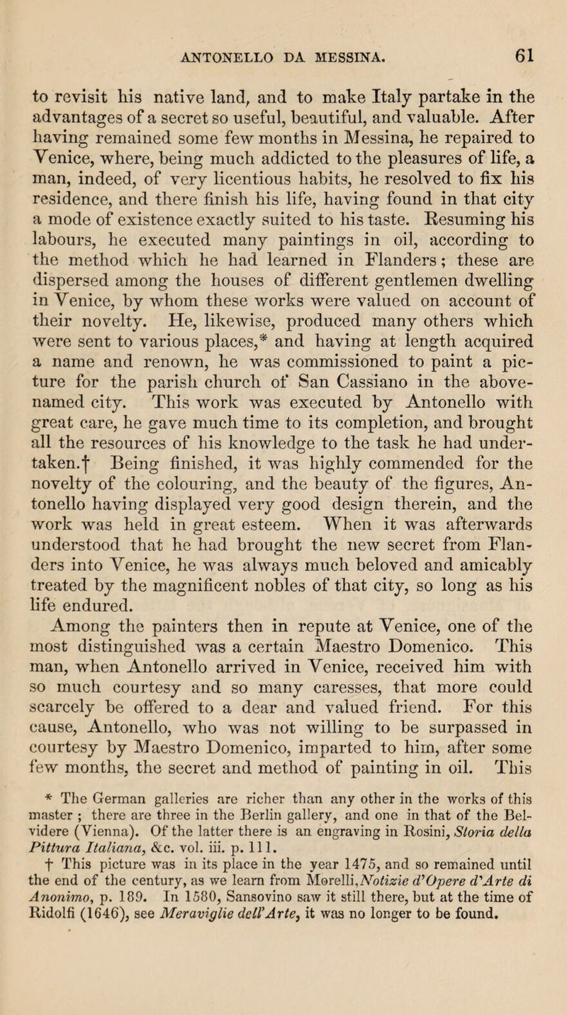 to revisit his native land, and to make Italy partake in the advantages of a secret so useful, beautiful, and valuable. After having remained some few months in Messina, he repaired to Venice, where, being much addicted to the pleasures of life, a man, indeed, of very licentious habits, he resolved to fix his residence, and there finish his life, having found in that city a mode of existence exactly suited to his taste. Resuming his labours, he executed many paintings in oil, according to the method which he had learned in Flanders; these are dispersed among the houses of different gentlemen dwelling in Venice, by whom these works were valued on account of their novelty. He, likewise, produced many others which were sent to various places,* and having at length acquired a name and renown, he was commissioned to paint a pic¬ ture for the parish church of San Cassiano in the above- named city. This work was executed by Antonello with great care, he gave much time to its completion, and brought all the resources of his knowledge to the task he had under¬ taken, f Being finished, it was highly commended for the novelty of the colouring, and the beauty of the figures, An¬ tonello having displayed very good design therein, and the work was held in great esteem. When it was afterwards understood that he had brought the new secret from Flan¬ ders into Venice, he was always much beloved and amicably treated by the magnificent nobles of that city, so long as his life endured. Among the painters then in repute at Venice, one of the most distinguished was a certain Maestro Domenico. This man, when Antonello arrived in Venice, received him with so much courtesy and so many caresses, that more could scarcely be offered to a dear and valued friend. For this cause, Antonello, who was not willing to be surpassed in courtesy by Maestro Domenico, imparted to him, after some few months, the secret and method of painting in oil. This * The German galleries are richer than any other in the works of this master ; there are three in the Berlin gallery, and one in that of the Bel- videre (Vienna). Of the latter there is an engraving in Rosini, Storia della Pittura Italiana, See, vol. hi. p. 111. t This picture was in its place in the year 1475, and so remained until the end of the century, as we learn from Morelli.A^ofi^rie d’Opere d'Arte di Anonimo, p. 189. In 1580, Sansovino saw it still there, but at the time of Ridolfi (1646), see Meraviglie dell'Arte, it was no longer to be found.