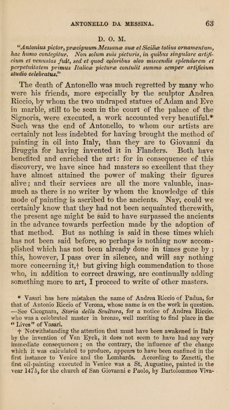 D. 0. M. ^‘Antonius pictor, prcBcipuum Messance sucb et Sicilm totius ornamentnrn, hac humo contegitur. Non solum suis picturis, in quibiis singulare artlji- cium et venustas fuit, sed et quod coloribus oleo miscendis splendorem et perpetuitatem primus ItaliccB picture contulit summo semper artijicium studio celebratus^’ The death of Antonello was much regretted by many who were his friends, more especially by the sculptor Andrea Riccio, by whom the two undraped statues of Adam and Eve in marble, still to be seen in the court of the palace of the Signoria, were executed, a work accounted very beautiful.* Such was the end of Antonello, to whom our artists are certainly not less indebted for having brought the method of painting in oil into Italy, than they are to Giovanni da Bruggia for having invented it in Flanders. Both have benefited and enriched the art: for in consequence of this discovery, we have since had masters so excellent that they have almost attained the power of making their figures alive; and their services are all the more valuable, inas¬ much as there is no writer by whom the knowledge of this mode of painting is ascribed to the ancients. Nay, could we certainly know that they had not been acquainted therewith, the present age might be said to have surpassed the ancients in the advance towards perfection made by the adoption of that method. But as nothing is said in these times which has not been said before, so perhaps is nothing now accom¬ plished which has not been already done in times gone by ; this, however, I pass over in silence, and will say nothing more concerning it,f but giving high commendation to those who, in addition to correct drawing, are continually adding something more to art, I proceed to write of other masters. * Vasari has here mistaken the name of Andrea Riccio of Padua, for that of Antonio Riccio of Verona, whose name is on the work in question. —See Cicognara, Storia della Sculturuy for a notice of Andrea Riccio. who was a celebrated master in bronze, well meriting to find place in the “ Lives” of Vasari. f Notwithstanding the attention that must have been awakened in Italy by the invention of Van Eyck, it does not seem to have had any very immediate consequences ; on the contrary, the influence of the change which it was calculated to produce, appears to have been confined in the first instance to Venice and the Lombards. According to Zanetti, the first oil-painting executed in Venice was a St. Augustine, painted in the vear 1475, for the church of San Giovanni e Paolo, by Bartolommeo Viva-