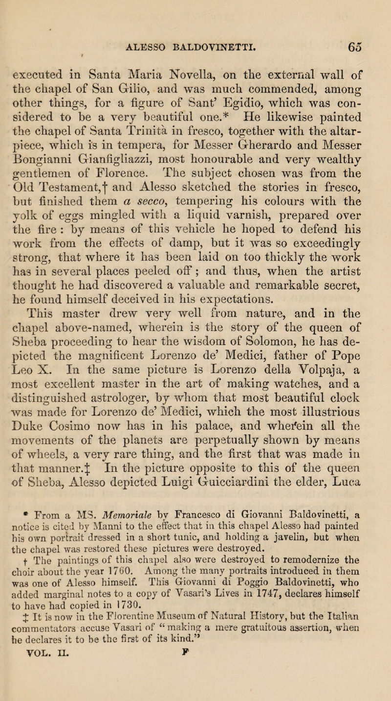 executed in Santa Maria Novella, on the external wall of the chapel of San Gilio, and was much commended, among other things, for a figure of Sant’ Egidio, which was con¬ sidered to be a very beautiful one.* He likewise painted the chapel of Santa Trinita in fresco, together with the altar- piece, which is in tempera, for Messer Gherardo and Messer Bongianni Gianfigliazzi, most honourable and very wealthy gentlemen of Florence. The subject chosen was from the Old Testament, f and Alesso sketched the stories in fresco, but finished them a secco, tempering his colours with the yolk of eggs mingled with a liquid varnish, prepared over the fire : by means of this vehicle he hoped to defend his work from the effects of damp, but it was so exceedingly strong, that where it has been laid on too thickly the work has in several places peeled off; and thus, when the artist thought he had discovered a valuable and remarkable secret, he found himself deceived in his expectations. This master drew very well from nature, and in the chapel above-named, wherein is the story of the queen of Sheba proceeding to hear the wisdom of Solomon, he has de¬ picted the magnificent Lorenzo de’ Medici, father of Pope Leo X. In the same picture is Lorenzo della Volpaja, a most excellent master in the art of making watches, and a distinguished astrologer, by whom that most beautiful clock was made for Lorenzo de’ Medici, which the most illustrious Duke Cosimo now has in his palace, and whefein all the movements of the planets are perpetually shown by means of wheels, a very rare thing, and the first that was made in that manner.^ In the picture opposite to this of the queen of Sheba, Alesso depicted Luigi Guicciardini the elder, Luca * From a MS. Memoriale by Francesco di Giovanni Baldovinetti, a notice is cited by Manni to the effect that in this chapel Alesso had painted his own portrait dressed in a short tunic, and liolding a javelin, but when the chapel was restored these pictures were destroyed. t The paintings of this chapel also were destroyed to remodernize the choir about the year 1760, Among the many portraits introduced in them was one of Alesso himself. This Giovanni di Poggio Baldovinetti, who added marginal notes to a copy of Vasari’s Lives in 1747, declares himself to have had copied in 1730. X It is now in the Florentine Museum of Natural History, but the Italian commentators accuse Vasari of “ making a mere gratuitous assertion, when he declares it to be the first of its kind.” VOL. II. F