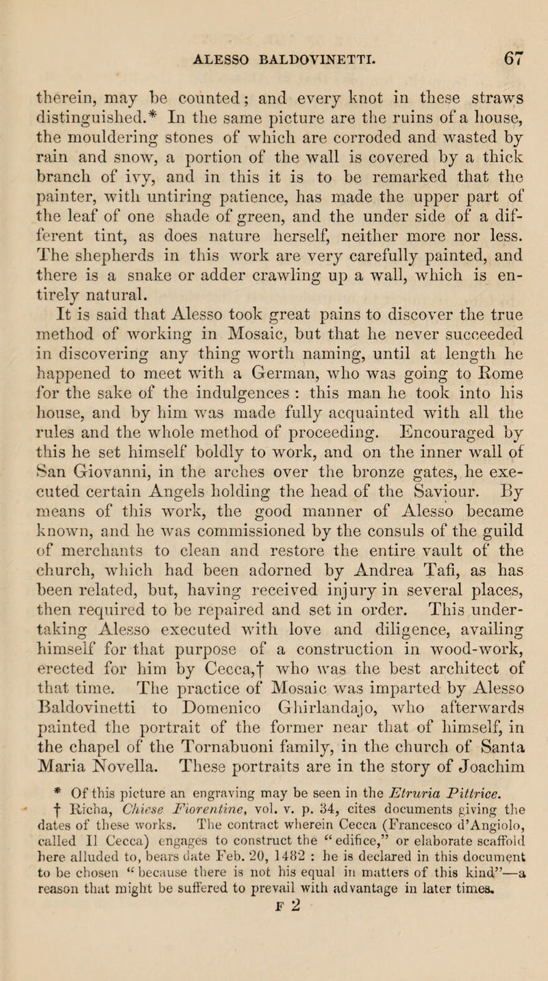 therein, may he counted; and every knot in these straws distinguished.* In the same picture are the ruins of a liouse, the mouldering stones of which are corroded and wasted by rain and snow, a portion of the wall is covered by a thick branch of ivy, and in this it is to be remarked that the painter, with untiring patience, has made the upper part of the leaf of one shade of green, and the under side of a dif¬ ferent tint, as does nature herself, neither more nor less. The shepherds in this work are very carefully painted, and there is a snake or adder crawling up a wall, which is en- tirelv natural. It is said that Alesso took great pains to discover the true method of working in Mosaic, but that he never succeeded in discovering any thing worth naming, until at length he happened to meet with a German, who was going to Rome for the sake of the indulgences : this man he took into his house, and by him was made fully acquainted with all the rules and the whole method of proceeding. Encouraged by this he set himself boldly to work, and on the inner wall of San Giovanni, in the arches over the bronze gates, he exe¬ cuted certain Angels holding the head of the Saviour. By means of this work, the good manner of Alesso became known, and he was commissioned by the consuls of the guild of merchants to clean and restore the entire vault of the church, which had been adorned by Andrea Tati, as has been related, but, having received injury in several places, then required to be repaired and set in order. This under¬ taking Alesso executed with love and diligence, availing himself for that purpose of a construction in wood-work, erected for him by Cecca,t who was the best architect of that time. The practice of Mosaic was imparted by Alesso Baldovinetti to Domenico Ghirlandajo, who afterwards painted the portrait of the former near that of himself, in the chapel of the Tornabuoni family, in the church of Santa Maria Novella. These portraits are in the story of Joachim * Of this picture an engraving may be seen in the Etruria Pittrice. f Richa, Cliiese Fioreritine, vol. v. p. 34, cites documents giving the dates of these works. The contract wlierein Cecca (Francesco d’Angiolo, called II Cecca) engages to construct the “ edifice,” or elaborate scaffold liere alluded to, bears date Feb. 20, 1402 : he is declared in this document to be chosen “ because there is not his equal in matters of this kind”—a reason that might be suffered to prevail with advantage in later times, F 2
