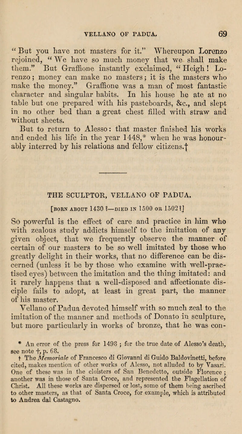 “ But you have not masters for it.” Whereupon Lorenzo rejoined, “ We have so much money that we shall make them.” But GralRone instantly exclaimed, “ Heigh! Lo¬ renzo ; money can make no masters; it is the masters who make the money.” Graffione was a man of most fantastic character and singular habits. In his house he ate at no table but one prepared with his pasteboards, &amp;c., and slept in no other bed than a great chest filled with straw and without sheets. But to return to Alesso: that master finished his works and ended his life in the year 1448,* when he was honour¬ ably interred by his relations and fellow citizens.| THE SCULPTOR, VELLANO OF PADUA. [born about 1430 %—died in 1500 or 1502 ?J So powerful is the etfect of care and practice in him who with zealous study addicts himself to the imitation of any given object, that we frequently observe the manner of certain of our masters to be so well imitated by those who greatly delight in their works, that no ditference can be dis¬ cerned (unless it be by those who examine with well-prac¬ tised eyes) between the imitation and the thing imitated: and it rarely happens that a well-disposed and affectionate dis¬ ciple fails to adopt, at least in great part, the manner of his master. Vellano of Padua devoted himself with so much zeal to the imitation of the manner and methods of Donato in sculpture, but more particularly in works of bronze, that he was con- * An error of the press for 1498 ; for the true date of Alesso’s death, see note f, p. 68. t The Memoriale of Francesco di Giovanni di Guido Baldovinetti, before cited, makes mention of other works of Alesso, not alluded to by Vasari. One of these was in the cloisters of San Benedetto, outside Florence ; another was in those of Santa Croce, and represented the Flagellation of Christ. All these works are dispersed or lost, some of them being ascribed to other masters, as that of Santa Croce, for example, which is attribute&lt;i to Andrea dal Castagno.