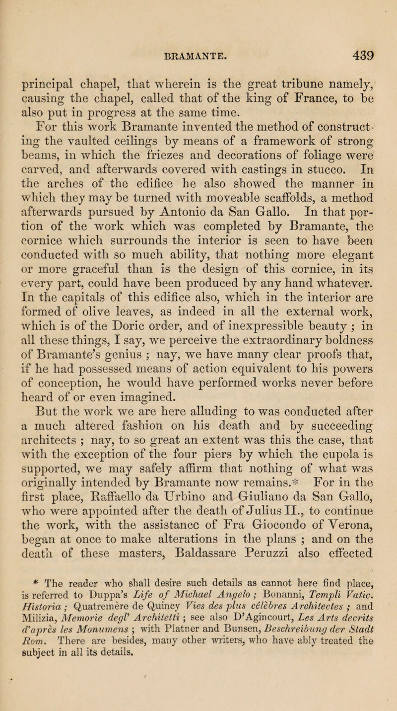 principal chapel, that wherein is the great tribune namelj, causing the chapel, called that of the king of France, to be also put in progress at the same time. For this work Bramante invented the method of construct¬ ing the vaulted ceilings by means of a framework of strong beams, in which the friezes and decorations of foliage were carved, and afterwards covered with castings in stucco. In the arches of the edifice he also showed the manner in which they may be turned with moveable scaffolds, a method afterwards pursued by Antonio da San Gallo. In that por¬ tion of the work which was completed by Bramante, the cornice which surrounds the interior is seen to have been conducted with so much ability, that nothing more elegant or more graceful than is the design of this cornice, in its every part, could have been produced by any hand whatever. In the capitals of this edifice also, which in the interior are formed of olive leaves, as indeed in all the external work, which is of the Doric order, and of inexpressible beauty ; in all these things, I say, we perceive the extraordinary boldness of Bramante’s genius ; nay, we have many clear proofs that, if he had possessed means of action equivalent to his powers of conception, he would have performed works never before heard of or even imagined. But the work we are here alluding to was conducted after a much altered fashion on his death and by succeeding architects ; nay, to so great an extent was this the case, that with the exception of the four piers by which the cupola is supported, we may safely affirm that nothing of what was originally intended by Bramante now remains.* For in the first place, Raffaello da Urbino and Giuliano da San Gallo, who were appointed after the death of Julius II., to continue the work, with the assistance of Fra Giocondo of Verona, began at once to make alterations in the plans ; and on the death of these masters, Baldassare Peruzzi also effected * The reader who shall desire such details as cannot here find y)lace, is referred to Duppa’s Life of Michael Angelo ; Bonanni, Templi Vatic. Historia ; Quatreinere de Quincy Vies des plus cilebres Archiiectes ; and Milizia, Memorie degV Architetti ; see also D’Agincourt, Les Arts decrits d'ajnes les Monumens ; with Platner and Bunsen, Beschreibung der Stadt Horn. There are besides, many other writers, who have ably treated the subject in all its details.